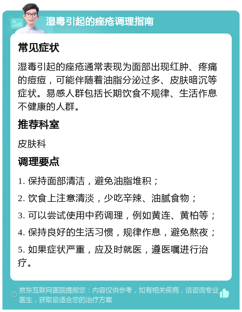 湿毒引起的痤疮调理指南 常见症状 湿毒引起的痤疮通常表现为面部出现红肿、疼痛的痘痘，可能伴随着油脂分泌过多、皮肤暗沉等症状。易感人群包括长期饮食不规律、生活作息不健康的人群。 推荐科室 皮肤科 调理要点 1. 保持面部清洁，避免油脂堆积； 2. 饮食上注意清淡，少吃辛辣、油腻食物； 3. 可以尝试使用中药调理，例如黄连、黄柏等； 4. 保持良好的生活习惯，规律作息，避免熬夜； 5. 如果症状严重，应及时就医，遵医嘱进行治疗。