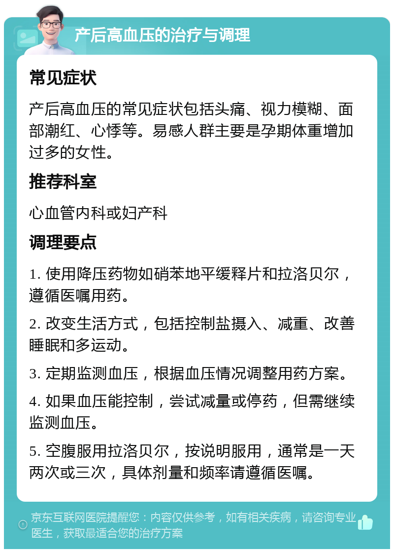 产后高血压的治疗与调理 常见症状 产后高血压的常见症状包括头痛、视力模糊、面部潮红、心悸等。易感人群主要是孕期体重增加过多的女性。 推荐科室 心血管内科或妇产科 调理要点 1. 使用降压药物如硝苯地平缓释片和拉洛贝尔，遵循医嘱用药。 2. 改变生活方式，包括控制盐摄入、减重、改善睡眠和多运动。 3. 定期监测血压，根据血压情况调整用药方案。 4. 如果血压能控制，尝试减量或停药，但需继续监测血压。 5. 空腹服用拉洛贝尔，按说明服用，通常是一天两次或三次，具体剂量和频率请遵循医嘱。