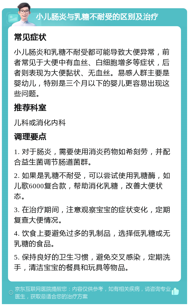 小儿肠炎与乳糖不耐受的区别及治疗 常见症状 小儿肠炎和乳糖不耐受都可能导致大便异常，前者常见于大便中有血丝、白细胞增多等症状，后者则表现为大便黏状、无血丝。易感人群主要是婴幼儿，特别是三个月以下的婴儿更容易出现这些问题。 推荐科室 儿科或消化内科 调理要点 1. 对于肠炎，需要使用消炎药物如希刻劳，并配合益生菌调节肠道菌群。 2. 如果是乳糖不耐受，可以尝试使用乳糖酶，如儿歌6000复合款，帮助消化乳糖，改善大便状态。 3. 在治疗期间，注意观察宝宝的症状变化，定期复查大便情况。 4. 饮食上要避免过多的乳制品，选择低乳糖或无乳糖的食品。 5. 保持良好的卫生习惯，避免交叉感染，定期洗手，清洁宝宝的餐具和玩具等物品。