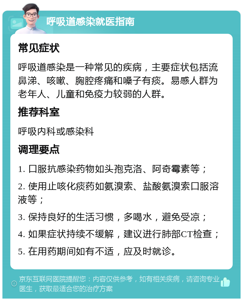 呼吸道感染就医指南 常见症状 呼吸道感染是一种常见的疾病，主要症状包括流鼻涕、咳嗽、胸腔疼痛和嗓子有痰。易感人群为老年人、儿童和免疫力较弱的人群。 推荐科室 呼吸内科或感染科 调理要点 1. 口服抗感染药物如头孢克洛、阿奇霉素等； 2. 使用止咳化痰药如氨溴索、盐酸氨溴索口服溶液等； 3. 保持良好的生活习惯，多喝水，避免受凉； 4. 如果症状持续不缓解，建议进行肺部CT检查； 5. 在用药期间如有不适，应及时就诊。