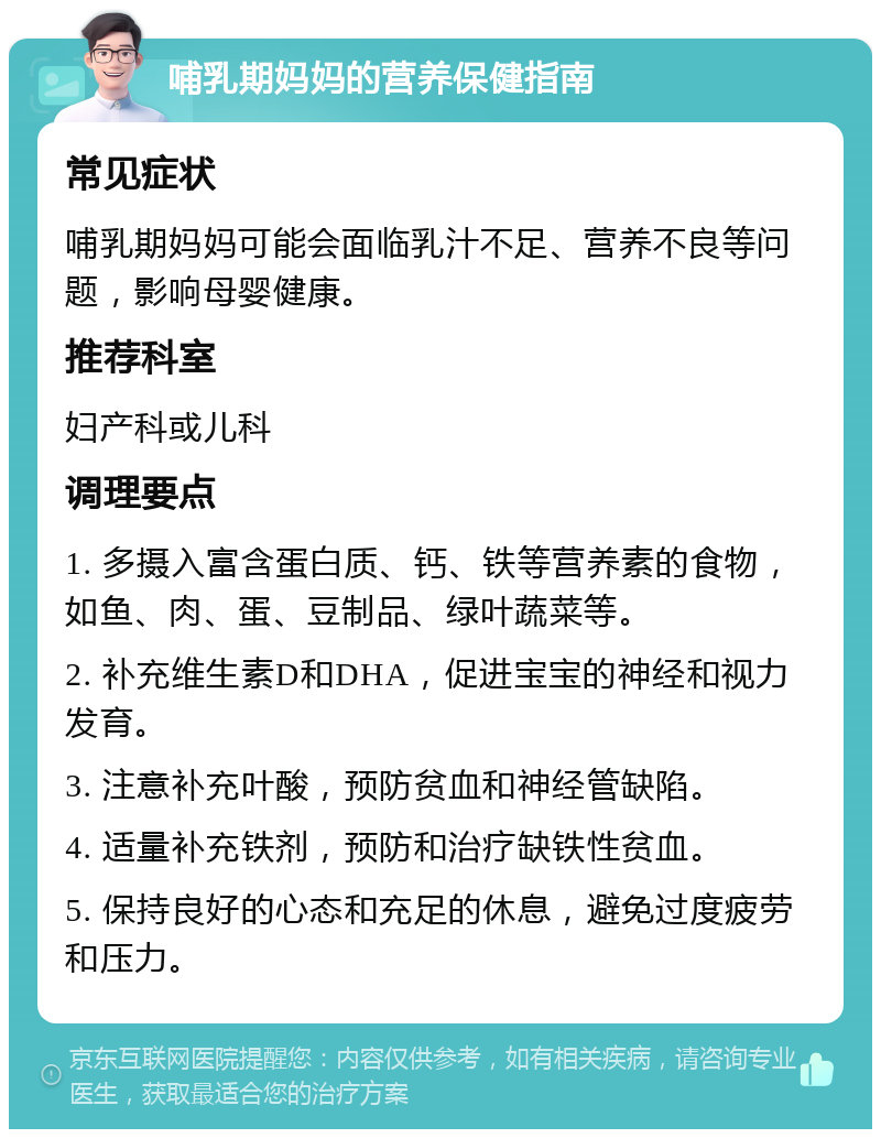 哺乳期妈妈的营养保健指南 常见症状 哺乳期妈妈可能会面临乳汁不足、营养不良等问题，影响母婴健康。 推荐科室 妇产科或儿科 调理要点 1. 多摄入富含蛋白质、钙、铁等营养素的食物，如鱼、肉、蛋、豆制品、绿叶蔬菜等。 2. 补充维生素D和DHA，促进宝宝的神经和视力发育。 3. 注意补充叶酸，预防贫血和神经管缺陷。 4. 适量补充铁剂，预防和治疗缺铁性贫血。 5. 保持良好的心态和充足的休息，避免过度疲劳和压力。