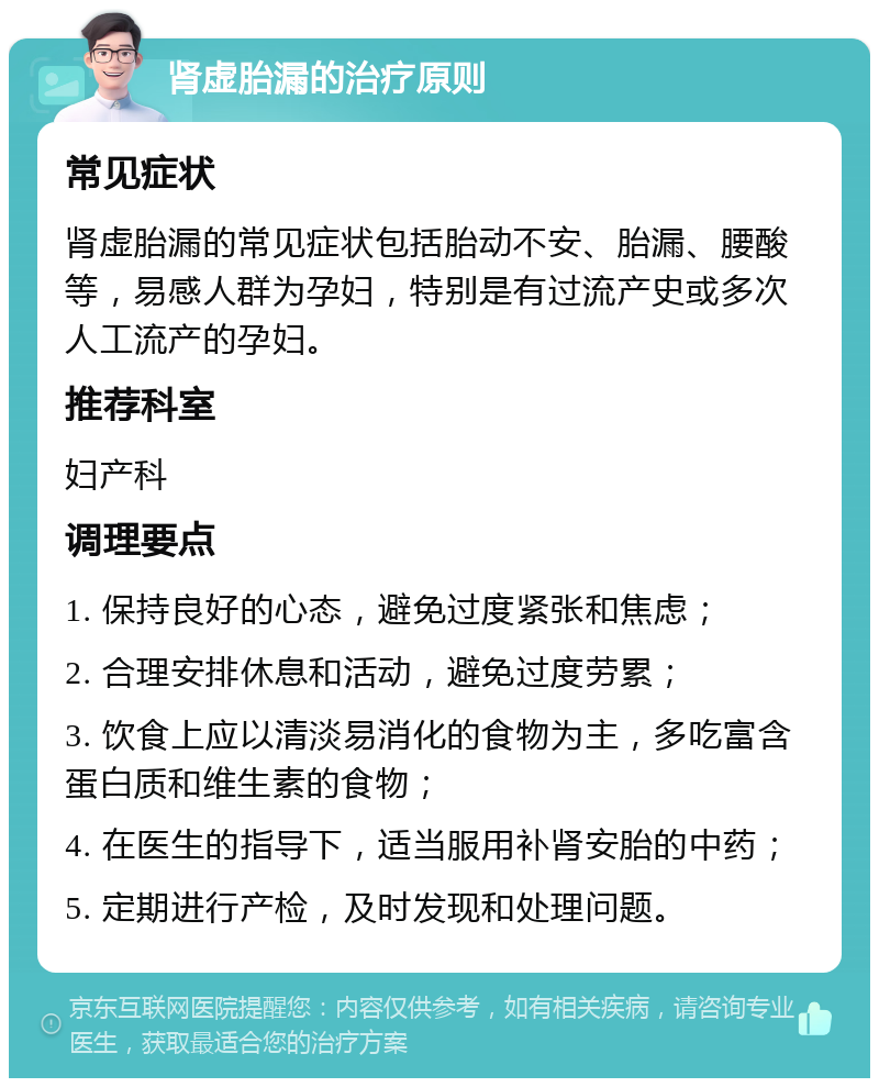 肾虚胎漏的治疗原则 常见症状 肾虚胎漏的常见症状包括胎动不安、胎漏、腰酸等，易感人群为孕妇，特别是有过流产史或多次人工流产的孕妇。 推荐科室 妇产科 调理要点 1. 保持良好的心态，避免过度紧张和焦虑； 2. 合理安排休息和活动，避免过度劳累； 3. 饮食上应以清淡易消化的食物为主，多吃富含蛋白质和维生素的食物； 4. 在医生的指导下，适当服用补肾安胎的中药； 5. 定期进行产检，及时发现和处理问题。