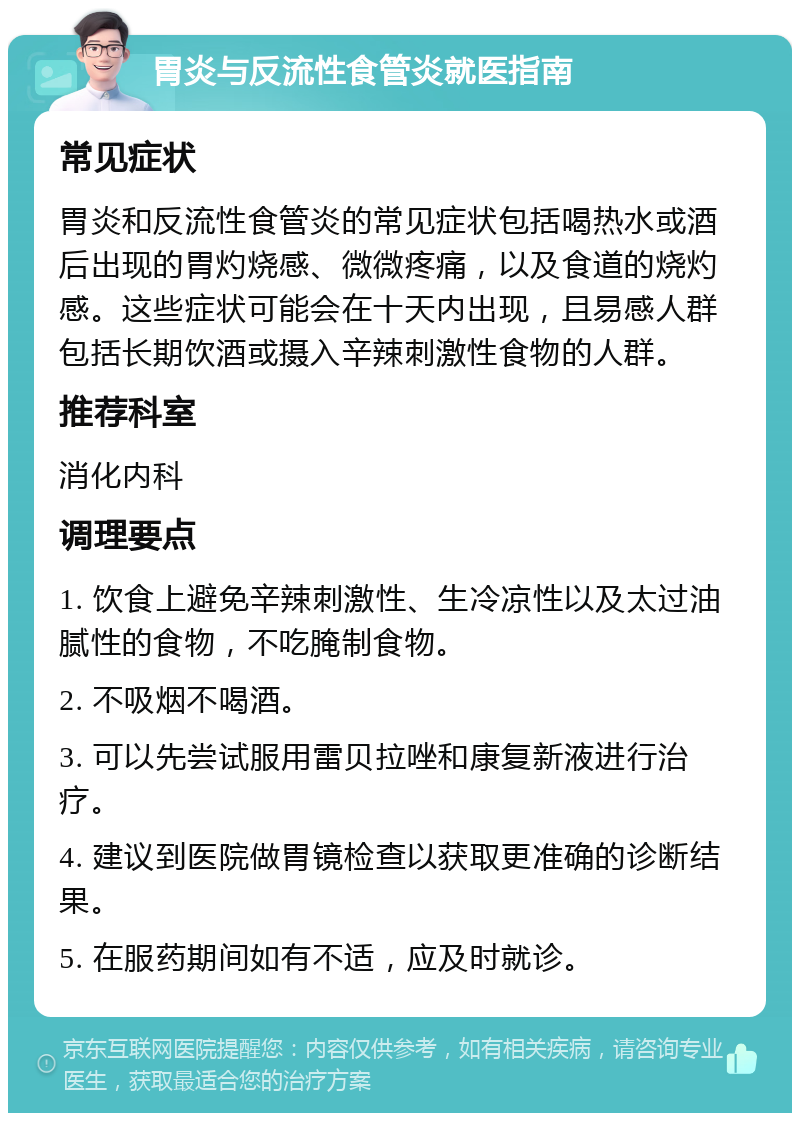 胃炎与反流性食管炎就医指南 常见症状 胃炎和反流性食管炎的常见症状包括喝热水或酒后出现的胃灼烧感、微微疼痛，以及食道的烧灼感。这些症状可能会在十天内出现，且易感人群包括长期饮酒或摄入辛辣刺激性食物的人群。 推荐科室 消化内科 调理要点 1. 饮食上避免辛辣刺激性、生冷凉性以及太过油腻性的食物，不吃腌制食物。 2. 不吸烟不喝酒。 3. 可以先尝试服用雷贝拉唑和康复新液进行治疗。 4. 建议到医院做胃镜检查以获取更准确的诊断结果。 5. 在服药期间如有不适，应及时就诊。