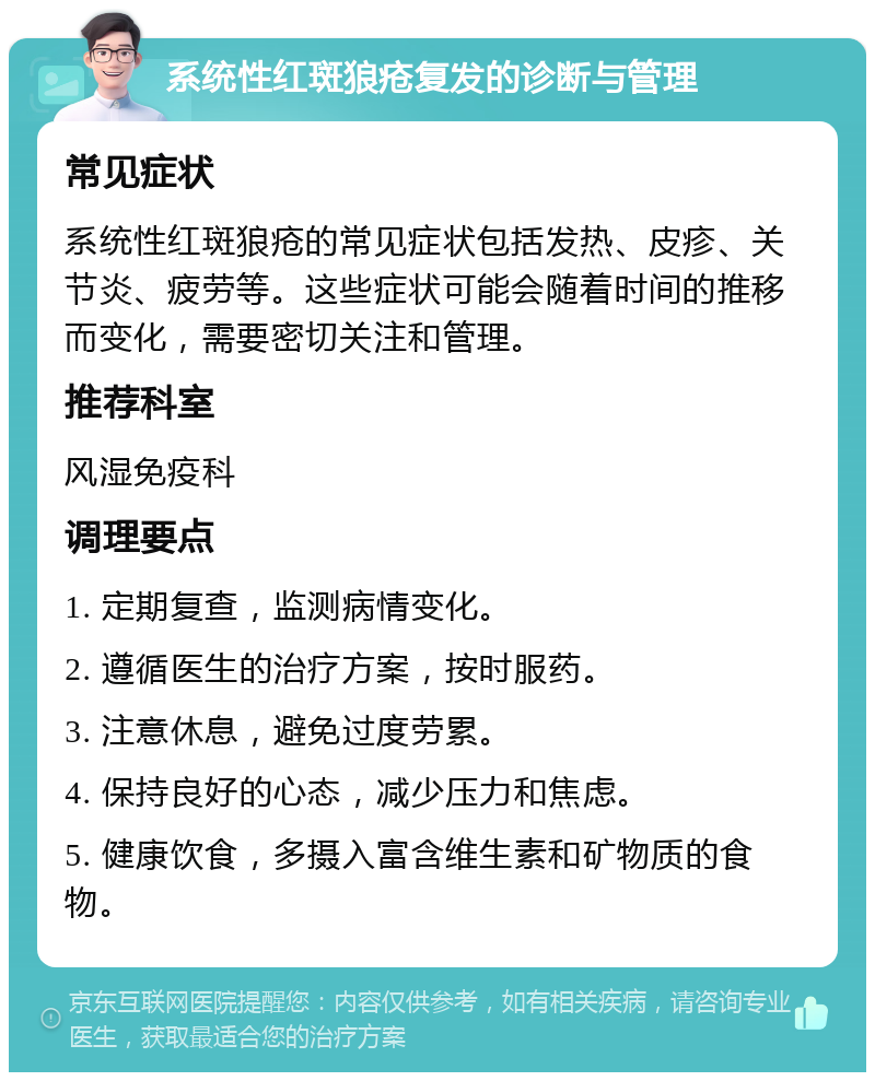 系统性红斑狼疮复发的诊断与管理 常见症状 系统性红斑狼疮的常见症状包括发热、皮疹、关节炎、疲劳等。这些症状可能会随着时间的推移而变化，需要密切关注和管理。 推荐科室 风湿免疫科 调理要点 1. 定期复查，监测病情变化。 2. 遵循医生的治疗方案，按时服药。 3. 注意休息，避免过度劳累。 4. 保持良好的心态，减少压力和焦虑。 5. 健康饮食，多摄入富含维生素和矿物质的食物。