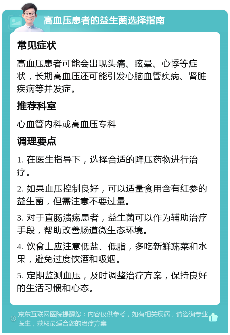 高血压患者的益生菌选择指南 常见症状 高血压患者可能会出现头痛、眩晕、心悸等症状，长期高血压还可能引发心脑血管疾病、肾脏疾病等并发症。 推荐科室 心血管内科或高血压专科 调理要点 1. 在医生指导下，选择合适的降压药物进行治疗。 2. 如果血压控制良好，可以适量食用含有红参的益生菌，但需注意不要过量。 3. 对于直肠溃疡患者，益生菌可以作为辅助治疗手段，帮助改善肠道微生态环境。 4. 饮食上应注意低盐、低脂，多吃新鲜蔬菜和水果，避免过度饮酒和吸烟。 5. 定期监测血压，及时调整治疗方案，保持良好的生活习惯和心态。