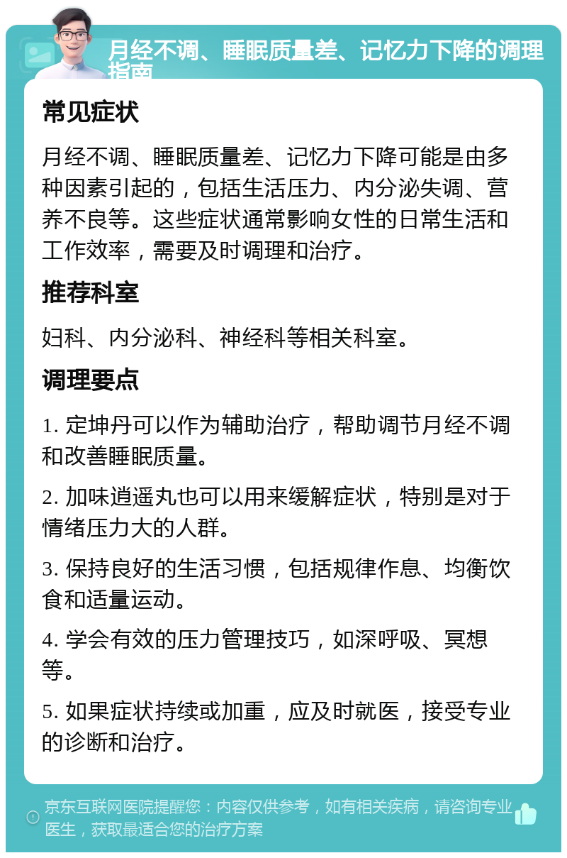 月经不调、睡眠质量差、记忆力下降的调理指南 常见症状 月经不调、睡眠质量差、记忆力下降可能是由多种因素引起的，包括生活压力、内分泌失调、营养不良等。这些症状通常影响女性的日常生活和工作效率，需要及时调理和治疗。 推荐科室 妇科、内分泌科、神经科等相关科室。 调理要点 1. 定坤丹可以作为辅助治疗，帮助调节月经不调和改善睡眠质量。 2. 加味逍遥丸也可以用来缓解症状，特别是对于情绪压力大的人群。 3. 保持良好的生活习惯，包括规律作息、均衡饮食和适量运动。 4. 学会有效的压力管理技巧，如深呼吸、冥想等。 5. 如果症状持续或加重，应及时就医，接受专业的诊断和治疗。