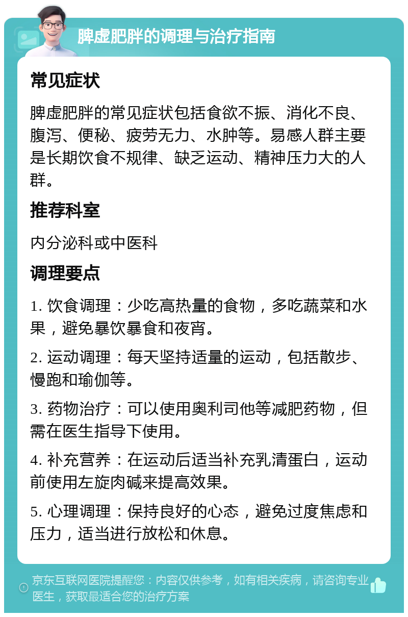 脾虚肥胖的调理与治疗指南 常见症状 脾虚肥胖的常见症状包括食欲不振、消化不良、腹泻、便秘、疲劳无力、水肿等。易感人群主要是长期饮食不规律、缺乏运动、精神压力大的人群。 推荐科室 内分泌科或中医科 调理要点 1. 饮食调理：少吃高热量的食物，多吃蔬菜和水果，避免暴饮暴食和夜宵。 2. 运动调理：每天坚持适量的运动，包括散步、慢跑和瑜伽等。 3. 药物治疗：可以使用奥利司他等减肥药物，但需在医生指导下使用。 4. 补充营养：在运动后适当补充乳清蛋白，运动前使用左旋肉碱来提高效果。 5. 心理调理：保持良好的心态，避免过度焦虑和压力，适当进行放松和休息。