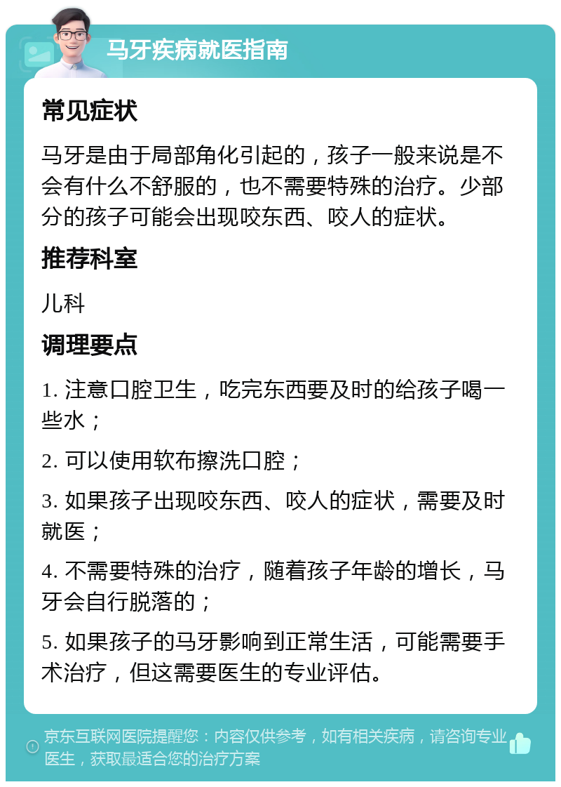 马牙疾病就医指南 常见症状 马牙是由于局部角化引起的，孩子一般来说是不会有什么不舒服的，也不需要特殊的治疗。少部分的孩子可能会出现咬东西、咬人的症状。 推荐科室 儿科 调理要点 1. 注意口腔卫生，吃完东西要及时的给孩子喝一些水； 2. 可以使用软布擦洗口腔； 3. 如果孩子出现咬东西、咬人的症状，需要及时就医； 4. 不需要特殊的治疗，随着孩子年龄的增长，马牙会自行脱落的； 5. 如果孩子的马牙影响到正常生活，可能需要手术治疗，但这需要医生的专业评估。