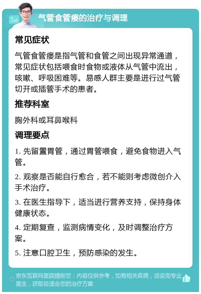 气管食管瘘的治疗与调理 常见症状 气管食管瘘是指气管和食管之间出现异常通道，常见症状包括喂食时食物或液体从气管中流出，咳嗽、呼吸困难等。易感人群主要是进行过气管切开或插管手术的患者。 推荐科室 胸外科或耳鼻喉科 调理要点 1. 先留置胃管，通过胃管喂食，避免食物进入气管。 2. 观察是否能自行愈合，若不能则考虑微创介入手术治疗。 3. 在医生指导下，适当进行营养支持，保持身体健康状态。 4. 定期复查，监测病情变化，及时调整治疗方案。 5. 注意口腔卫生，预防感染的发生。