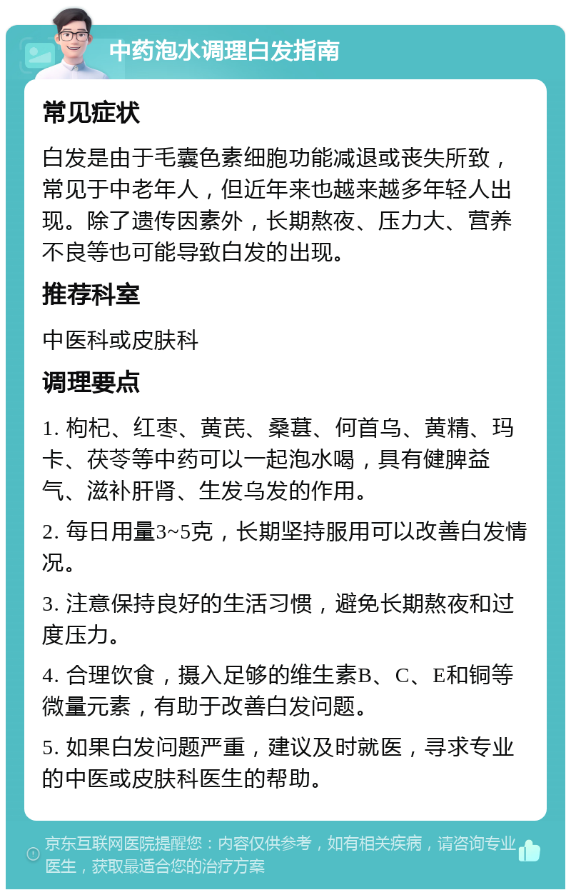 中药泡水调理白发指南 常见症状 白发是由于毛囊色素细胞功能减退或丧失所致，常见于中老年人，但近年来也越来越多年轻人出现。除了遗传因素外，长期熬夜、压力大、营养不良等也可能导致白发的出现。 推荐科室 中医科或皮肤科 调理要点 1. 枸杞、红枣、黄芪、桑葚、何首乌、黄精、玛卡、茯苓等中药可以一起泡水喝，具有健脾益气、滋补肝肾、生发乌发的作用。 2. 每日用量3~5克，长期坚持服用可以改善白发情况。 3. 注意保持良好的生活习惯，避免长期熬夜和过度压力。 4. 合理饮食，摄入足够的维生素B、C、E和铜等微量元素，有助于改善白发问题。 5. 如果白发问题严重，建议及时就医，寻求专业的中医或皮肤科医生的帮助。