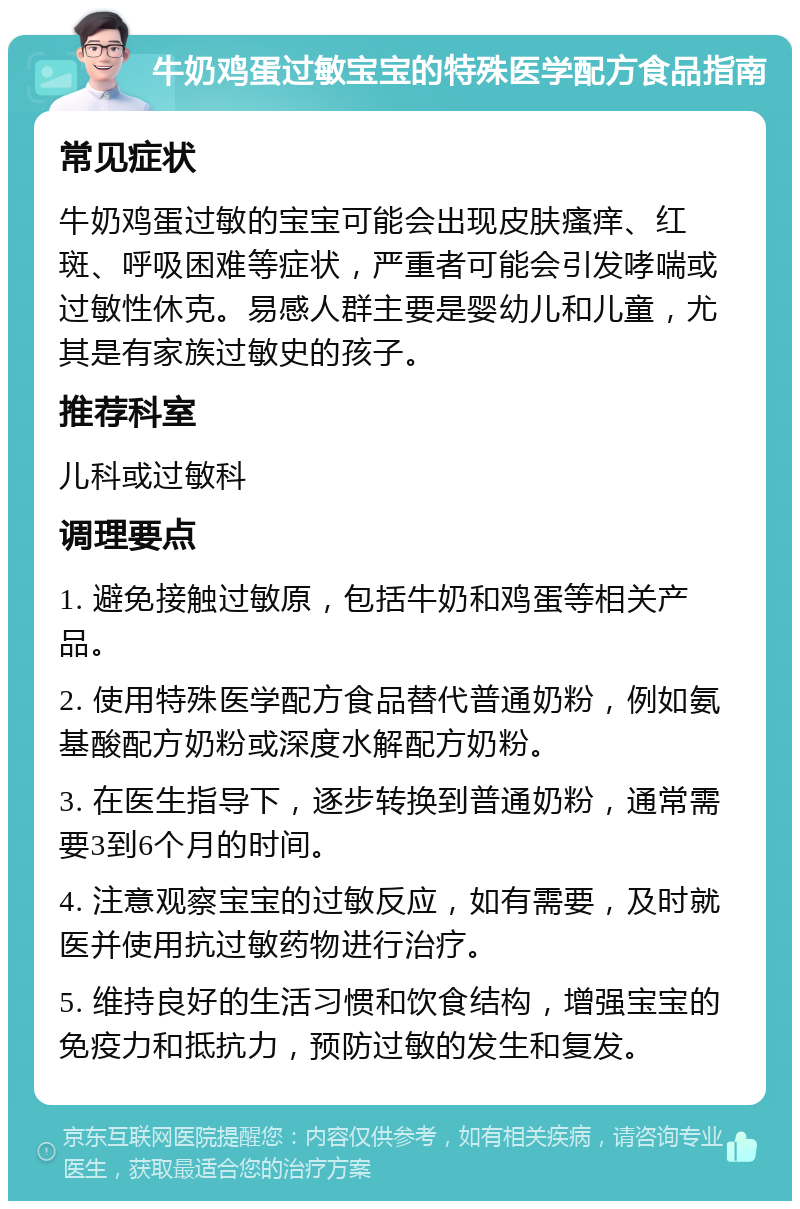 牛奶鸡蛋过敏宝宝的特殊医学配方食品指南 常见症状 牛奶鸡蛋过敏的宝宝可能会出现皮肤瘙痒、红斑、呼吸困难等症状，严重者可能会引发哮喘或过敏性休克。易感人群主要是婴幼儿和儿童，尤其是有家族过敏史的孩子。 推荐科室 儿科或过敏科 调理要点 1. 避免接触过敏原，包括牛奶和鸡蛋等相关产品。 2. 使用特殊医学配方食品替代普通奶粉，例如氨基酸配方奶粉或深度水解配方奶粉。 3. 在医生指导下，逐步转换到普通奶粉，通常需要3到6个月的时间。 4. 注意观察宝宝的过敏反应，如有需要，及时就医并使用抗过敏药物进行治疗。 5. 维持良好的生活习惯和饮食结构，增强宝宝的免疫力和抵抗力，预防过敏的发生和复发。