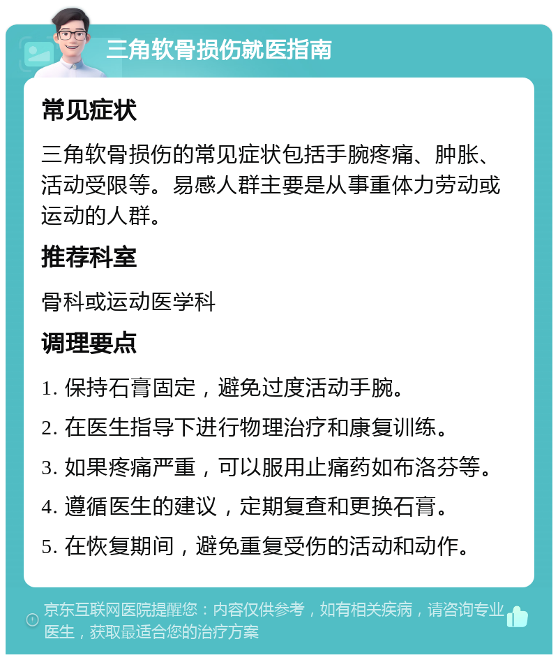 三角软骨损伤就医指南 常见症状 三角软骨损伤的常见症状包括手腕疼痛、肿胀、活动受限等。易感人群主要是从事重体力劳动或运动的人群。 推荐科室 骨科或运动医学科 调理要点 1. 保持石膏固定，避免过度活动手腕。 2. 在医生指导下进行物理治疗和康复训练。 3. 如果疼痛严重，可以服用止痛药如布洛芬等。 4. 遵循医生的建议，定期复查和更换石膏。 5. 在恢复期间，避免重复受伤的活动和动作。