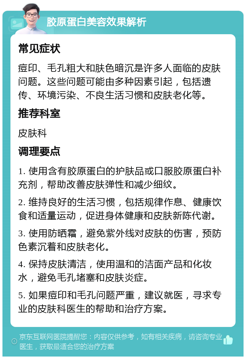 胶原蛋白美容效果解析 常见症状 痘印、毛孔粗大和肤色暗沉是许多人面临的皮肤问题。这些问题可能由多种因素引起，包括遗传、环境污染、不良生活习惯和皮肤老化等。 推荐科室 皮肤科 调理要点 1. 使用含有胶原蛋白的护肤品或口服胶原蛋白补充剂，帮助改善皮肤弹性和减少细纹。 2. 维持良好的生活习惯，包括规律作息、健康饮食和适量运动，促进身体健康和皮肤新陈代谢。 3. 使用防晒霜，避免紫外线对皮肤的伤害，预防色素沉着和皮肤老化。 4. 保持皮肤清洁，使用温和的洁面产品和化妆水，避免毛孔堵塞和皮肤炎症。 5. 如果痘印和毛孔问题严重，建议就医，寻求专业的皮肤科医生的帮助和治疗方案。