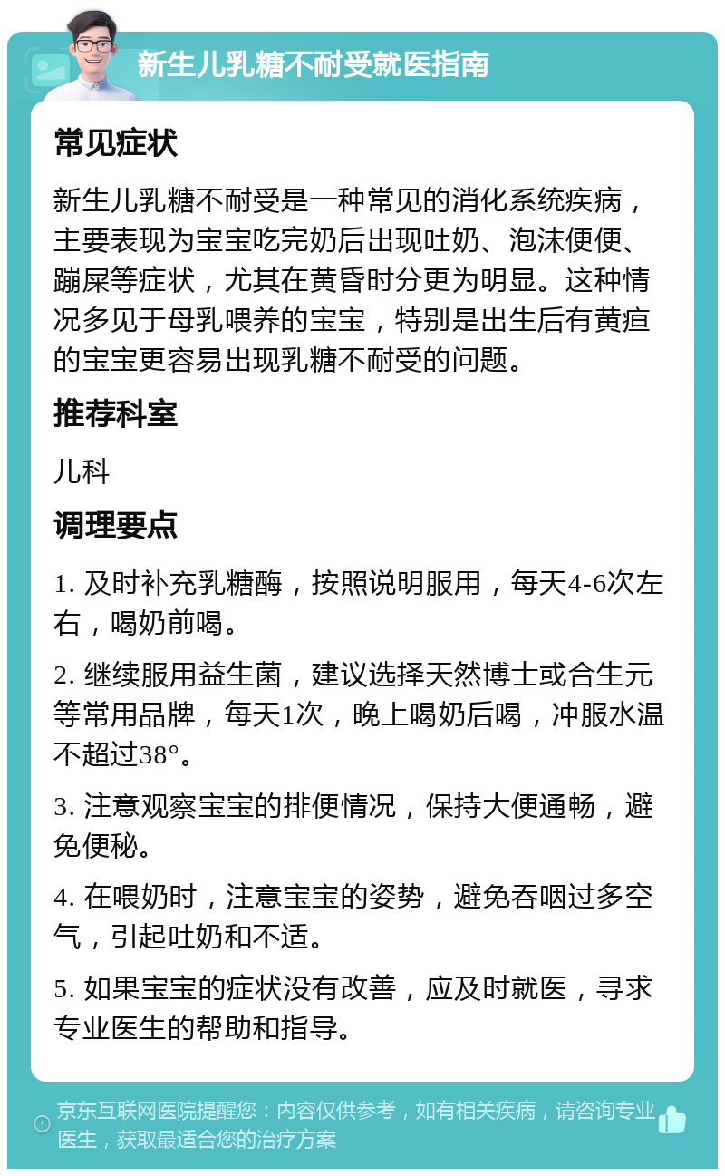 新生儿乳糖不耐受就医指南 常见症状 新生儿乳糖不耐受是一种常见的消化系统疾病，主要表现为宝宝吃完奶后出现吐奶、泡沫便便、蹦屎等症状，尤其在黄昏时分更为明显。这种情况多见于母乳喂养的宝宝，特别是出生后有黄疸的宝宝更容易出现乳糖不耐受的问题。 推荐科室 儿科 调理要点 1. 及时补充乳糖酶，按照说明服用，每天4-6次左右，喝奶前喝。 2. 继续服用益生菌，建议选择天然博士或合生元等常用品牌，每天1次，晚上喝奶后喝，冲服水温不超过38°。 3. 注意观察宝宝的排便情况，保持大便通畅，避免便秘。 4. 在喂奶时，注意宝宝的姿势，避免吞咽过多空气，引起吐奶和不适。 5. 如果宝宝的症状没有改善，应及时就医，寻求专业医生的帮助和指导。