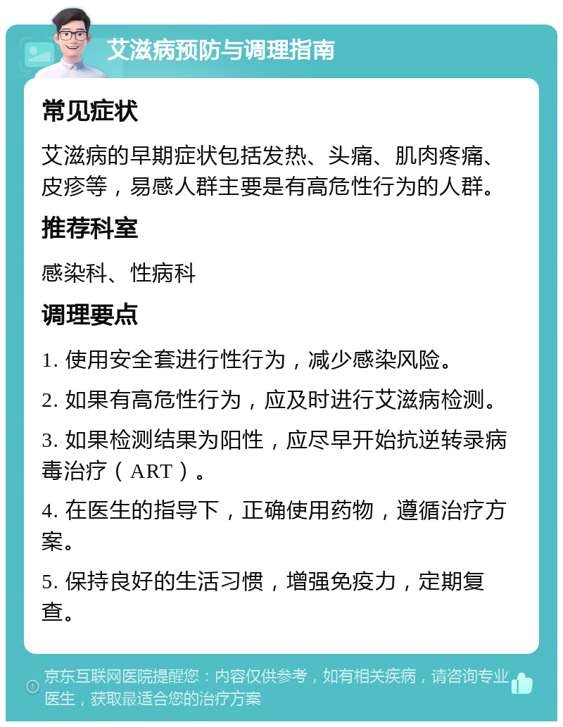 艾滋病预防与调理指南 常见症状 艾滋病的早期症状包括发热、头痛、肌肉疼痛、皮疹等，易感人群主要是有高危性行为的人群。 推荐科室 感染科、性病科 调理要点 1. 使用安全套进行性行为，减少感染风险。 2. 如果有高危性行为，应及时进行艾滋病检测。 3. 如果检测结果为阳性，应尽早开始抗逆转录病毒治疗（ART）。 4. 在医生的指导下，正确使用药物，遵循治疗方案。 5. 保持良好的生活习惯，增强免疫力，定期复查。