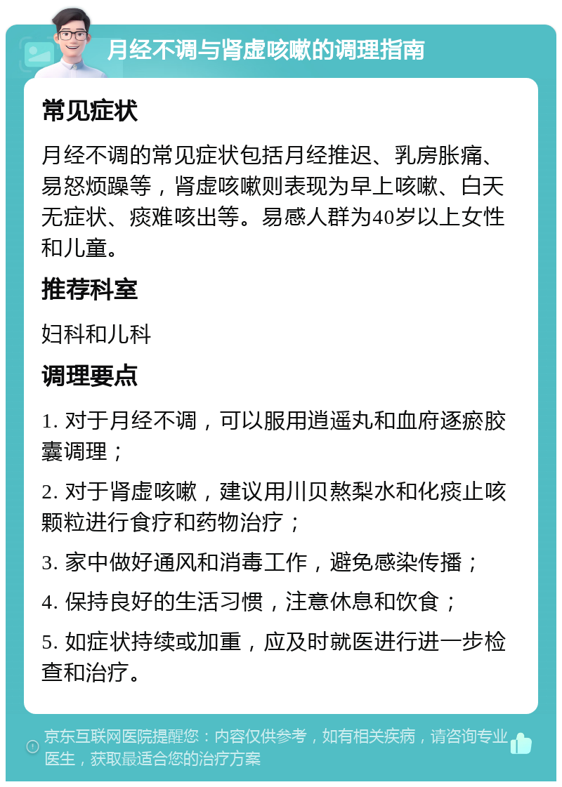 月经不调与肾虚咳嗽的调理指南 常见症状 月经不调的常见症状包括月经推迟、乳房胀痛、易怒烦躁等，肾虚咳嗽则表现为早上咳嗽、白天无症状、痰难咳出等。易感人群为40岁以上女性和儿童。 推荐科室 妇科和儿科 调理要点 1. 对于月经不调，可以服用逍遥丸和血府逐瘀胶囊调理； 2. 对于肾虚咳嗽，建议用川贝熬梨水和化痰止咳颗粒进行食疗和药物治疗； 3. 家中做好通风和消毒工作，避免感染传播； 4. 保持良好的生活习惯，注意休息和饮食； 5. 如症状持续或加重，应及时就医进行进一步检查和治疗。