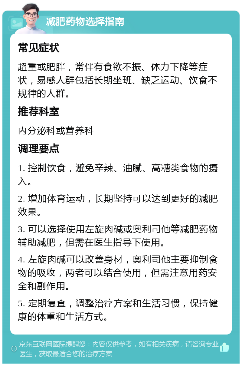 减肥药物选择指南 常见症状 超重或肥胖，常伴有食欲不振、体力下降等症状，易感人群包括长期坐班、缺乏运动、饮食不规律的人群。 推荐科室 内分泌科或营养科 调理要点 1. 控制饮食，避免辛辣、油腻、高糖类食物的摄入。 2. 增加体育运动，长期坚持可以达到更好的减肥效果。 3. 可以选择使用左旋肉碱或奥利司他等减肥药物辅助减肥，但需在医生指导下使用。 4. 左旋肉碱可以改善身材，奥利司他主要抑制食物的吸收，两者可以结合使用，但需注意用药安全和副作用。 5. 定期复查，调整治疗方案和生活习惯，保持健康的体重和生活方式。