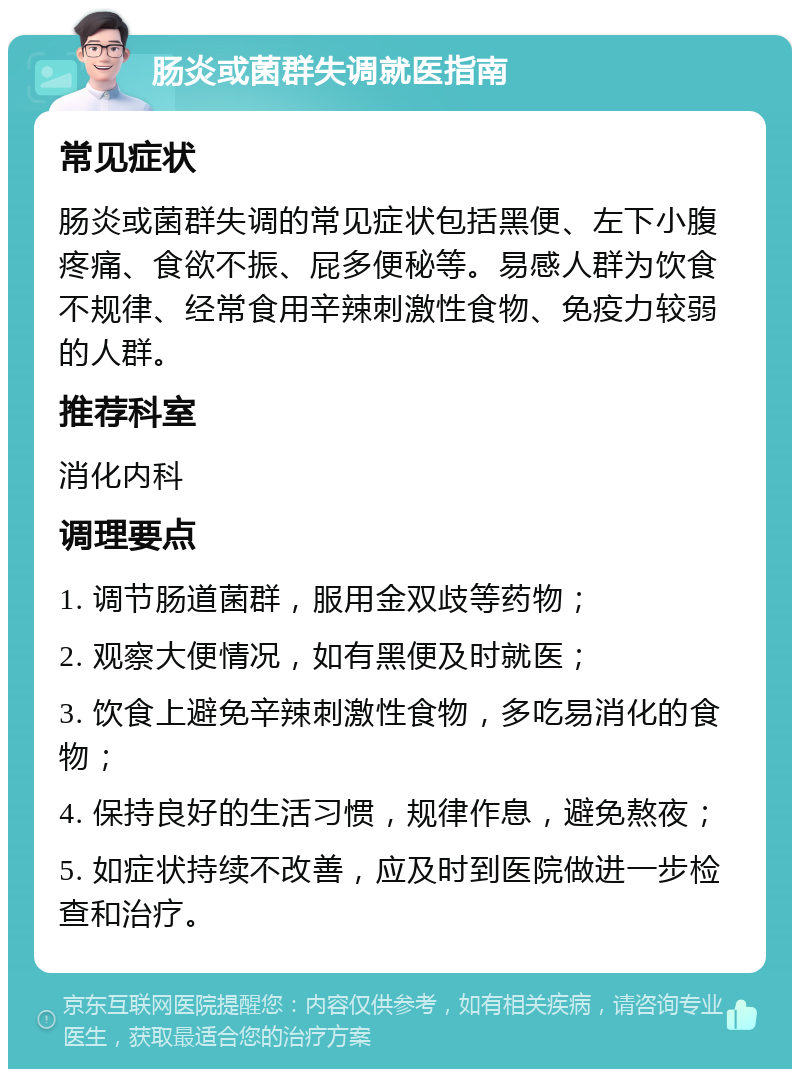 肠炎或菌群失调就医指南 常见症状 肠炎或菌群失调的常见症状包括黑便、左下小腹疼痛、食欲不振、屁多便秘等。易感人群为饮食不规律、经常食用辛辣刺激性食物、免疫力较弱的人群。 推荐科室 消化内科 调理要点 1. 调节肠道菌群，服用金双歧等药物； 2. 观察大便情况，如有黑便及时就医； 3. 饮食上避免辛辣刺激性食物，多吃易消化的食物； 4. 保持良好的生活习惯，规律作息，避免熬夜； 5. 如症状持续不改善，应及时到医院做进一步检查和治疗。