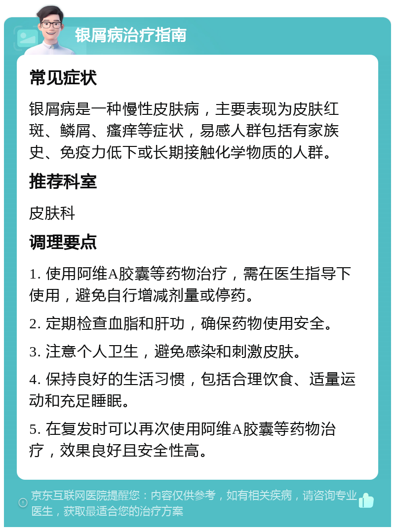 银屑病治疗指南 常见症状 银屑病是一种慢性皮肤病，主要表现为皮肤红斑、鳞屑、瘙痒等症状，易感人群包括有家族史、免疫力低下或长期接触化学物质的人群。 推荐科室 皮肤科 调理要点 1. 使用阿维A胶囊等药物治疗，需在医生指导下使用，避免自行增减剂量或停药。 2. 定期检查血脂和肝功，确保药物使用安全。 3. 注意个人卫生，避免感染和刺激皮肤。 4. 保持良好的生活习惯，包括合理饮食、适量运动和充足睡眠。 5. 在复发时可以再次使用阿维A胶囊等药物治疗，效果良好且安全性高。