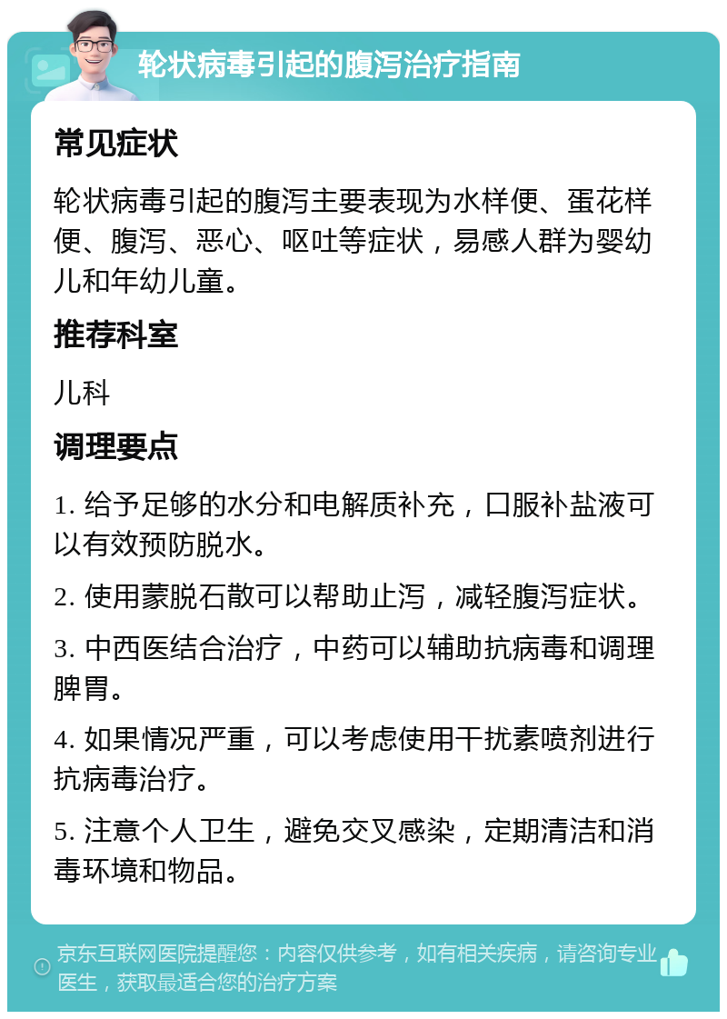 轮状病毒引起的腹泻治疗指南 常见症状 轮状病毒引起的腹泻主要表现为水样便、蛋花样便、腹泻、恶心、呕吐等症状，易感人群为婴幼儿和年幼儿童。 推荐科室 儿科 调理要点 1. 给予足够的水分和电解质补充，口服补盐液可以有效预防脱水。 2. 使用蒙脱石散可以帮助止泻，减轻腹泻症状。 3. 中西医结合治疗，中药可以辅助抗病毒和调理脾胃。 4. 如果情况严重，可以考虑使用干扰素喷剂进行抗病毒治疗。 5. 注意个人卫生，避免交叉感染，定期清洁和消毒环境和物品。