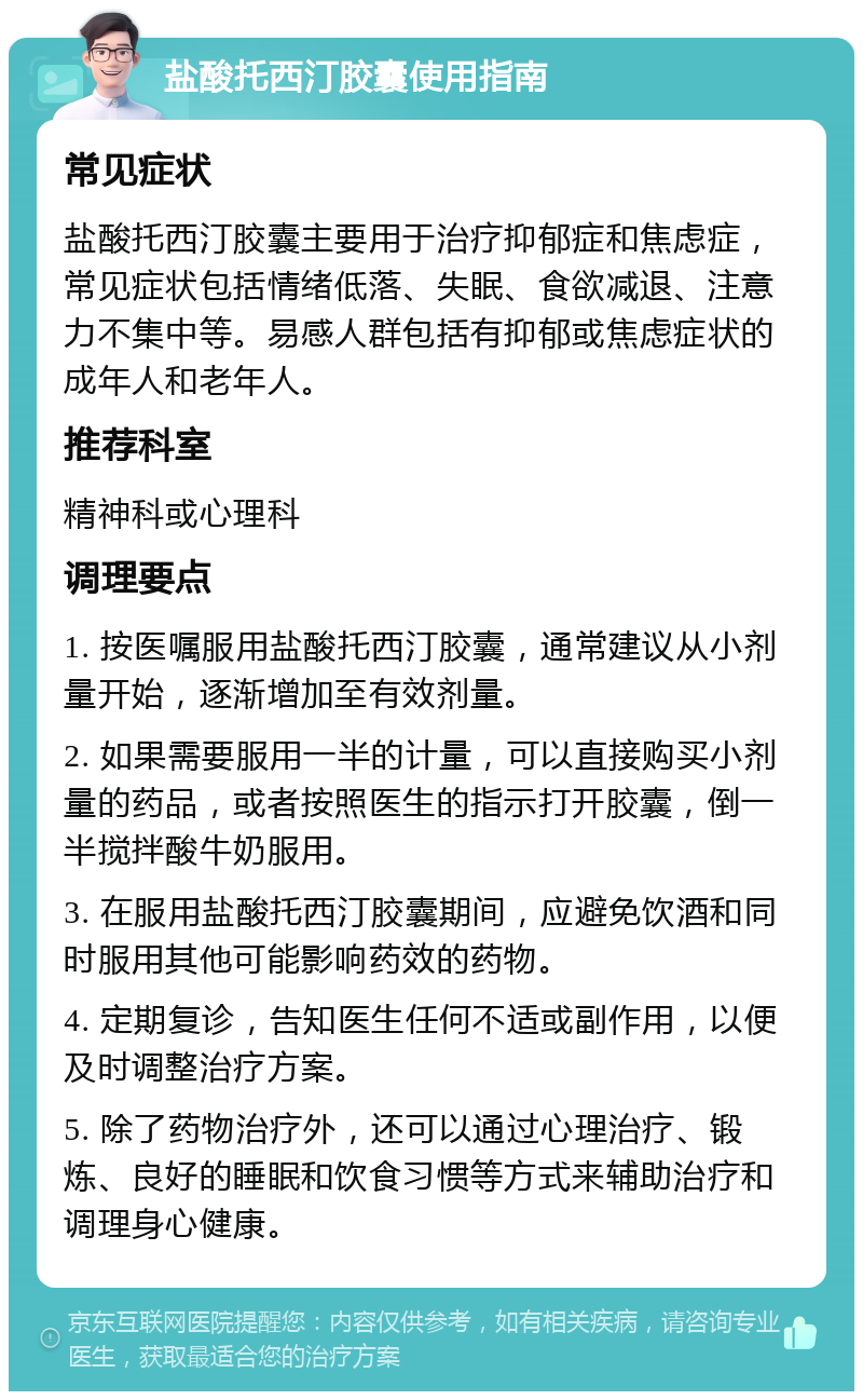 盐酸托西汀胶囊使用指南 常见症状 盐酸托西汀胶囊主要用于治疗抑郁症和焦虑症，常见症状包括情绪低落、失眠、食欲减退、注意力不集中等。易感人群包括有抑郁或焦虑症状的成年人和老年人。 推荐科室 精神科或心理科 调理要点 1. 按医嘱服用盐酸托西汀胶囊，通常建议从小剂量开始，逐渐增加至有效剂量。 2. 如果需要服用一半的计量，可以直接购买小剂量的药品，或者按照医生的指示打开胶囊，倒一半搅拌酸牛奶服用。 3. 在服用盐酸托西汀胶囊期间，应避免饮酒和同时服用其他可能影响药效的药物。 4. 定期复诊，告知医生任何不适或副作用，以便及时调整治疗方案。 5. 除了药物治疗外，还可以通过心理治疗、锻炼、良好的睡眠和饮食习惯等方式来辅助治疗和调理身心健康。