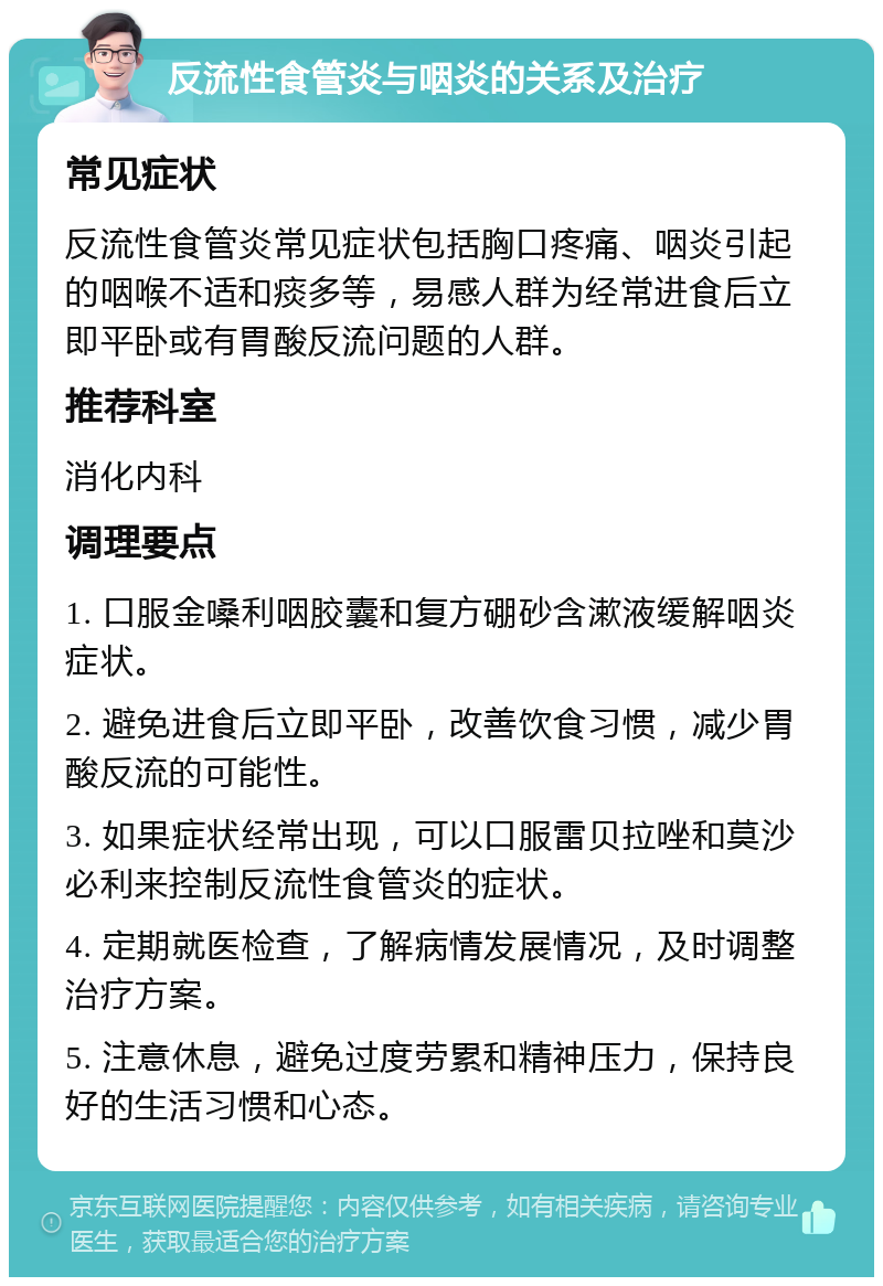 反流性食管炎与咽炎的关系及治疗 常见症状 反流性食管炎常见症状包括胸口疼痛、咽炎引起的咽喉不适和痰多等，易感人群为经常进食后立即平卧或有胃酸反流问题的人群。 推荐科室 消化内科 调理要点 1. 口服金嗓利咽胶囊和复方硼砂含漱液缓解咽炎症状。 2. 避免进食后立即平卧，改善饮食习惯，减少胃酸反流的可能性。 3. 如果症状经常出现，可以口服雷贝拉唑和莫沙必利来控制反流性食管炎的症状。 4. 定期就医检查，了解病情发展情况，及时调整治疗方案。 5. 注意休息，避免过度劳累和精神压力，保持良好的生活习惯和心态。