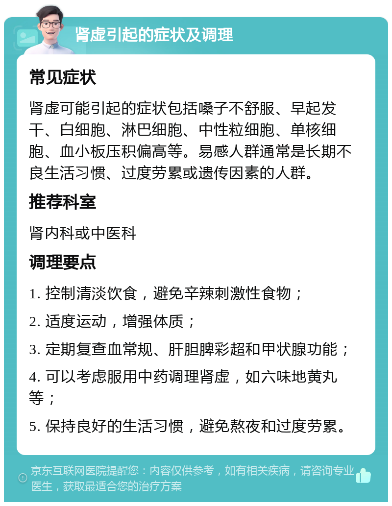 肾虚引起的症状及调理 常见症状 肾虚可能引起的症状包括嗓子不舒服、早起发干、白细胞、淋巴细胞、中性粒细胞、单核细胞、血小板压积偏高等。易感人群通常是长期不良生活习惯、过度劳累或遗传因素的人群。 推荐科室 肾内科或中医科 调理要点 1. 控制清淡饮食，避免辛辣刺激性食物； 2. 适度运动，增强体质； 3. 定期复查血常规、肝胆脾彩超和甲状腺功能； 4. 可以考虑服用中药调理肾虚，如六味地黄丸等； 5. 保持良好的生活习惯，避免熬夜和过度劳累。