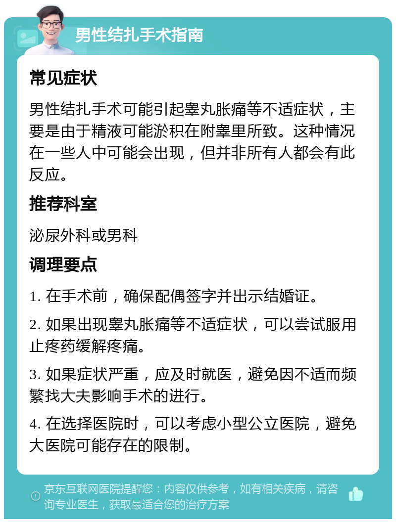 男性结扎手术指南 常见症状 男性结扎手术可能引起睾丸胀痛等不适症状，主要是由于精液可能淤积在附睾里所致。这种情况在一些人中可能会出现，但并非所有人都会有此反应。 推荐科室 泌尿外科或男科 调理要点 1. 在手术前，确保配偶签字并出示结婚证。 2. 如果出现睾丸胀痛等不适症状，可以尝试服用止疼药缓解疼痛。 3. 如果症状严重，应及时就医，避免因不适而频繁找大夫影响手术的进行。 4. 在选择医院时，可以考虑小型公立医院，避免大医院可能存在的限制。