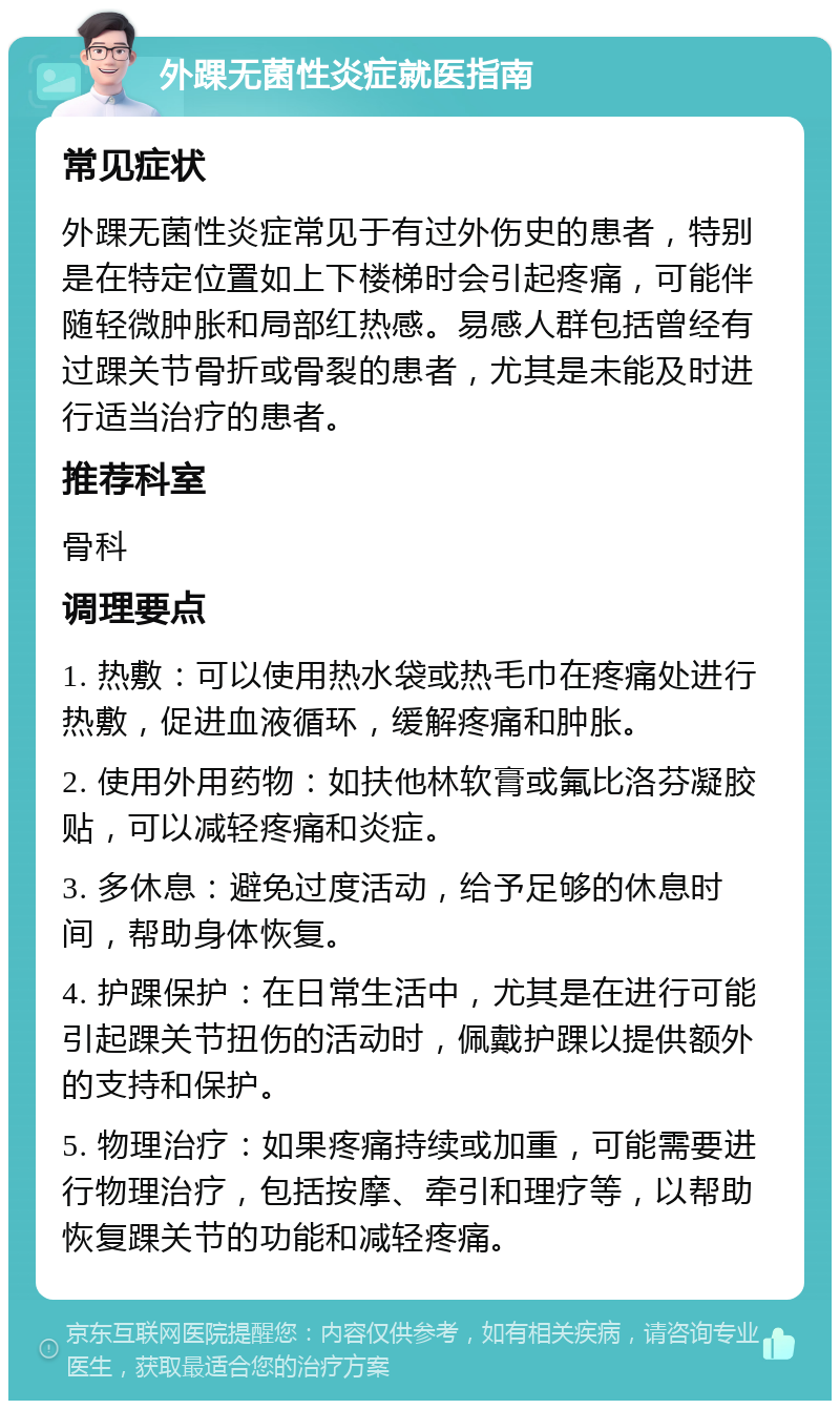 外踝无菌性炎症就医指南 常见症状 外踝无菌性炎症常见于有过外伤史的患者，特别是在特定位置如上下楼梯时会引起疼痛，可能伴随轻微肿胀和局部红热感。易感人群包括曾经有过踝关节骨折或骨裂的患者，尤其是未能及时进行适当治疗的患者。 推荐科室 骨科 调理要点 1. 热敷：可以使用热水袋或热毛巾在疼痛处进行热敷，促进血液循环，缓解疼痛和肿胀。 2. 使用外用药物：如扶他林软膏或氟比洛芬凝胶贴，可以减轻疼痛和炎症。 3. 多休息：避免过度活动，给予足够的休息时间，帮助身体恢复。 4. 护踝保护：在日常生活中，尤其是在进行可能引起踝关节扭伤的活动时，佩戴护踝以提供额外的支持和保护。 5. 物理治疗：如果疼痛持续或加重，可能需要进行物理治疗，包括按摩、牵引和理疗等，以帮助恢复踝关节的功能和减轻疼痛。