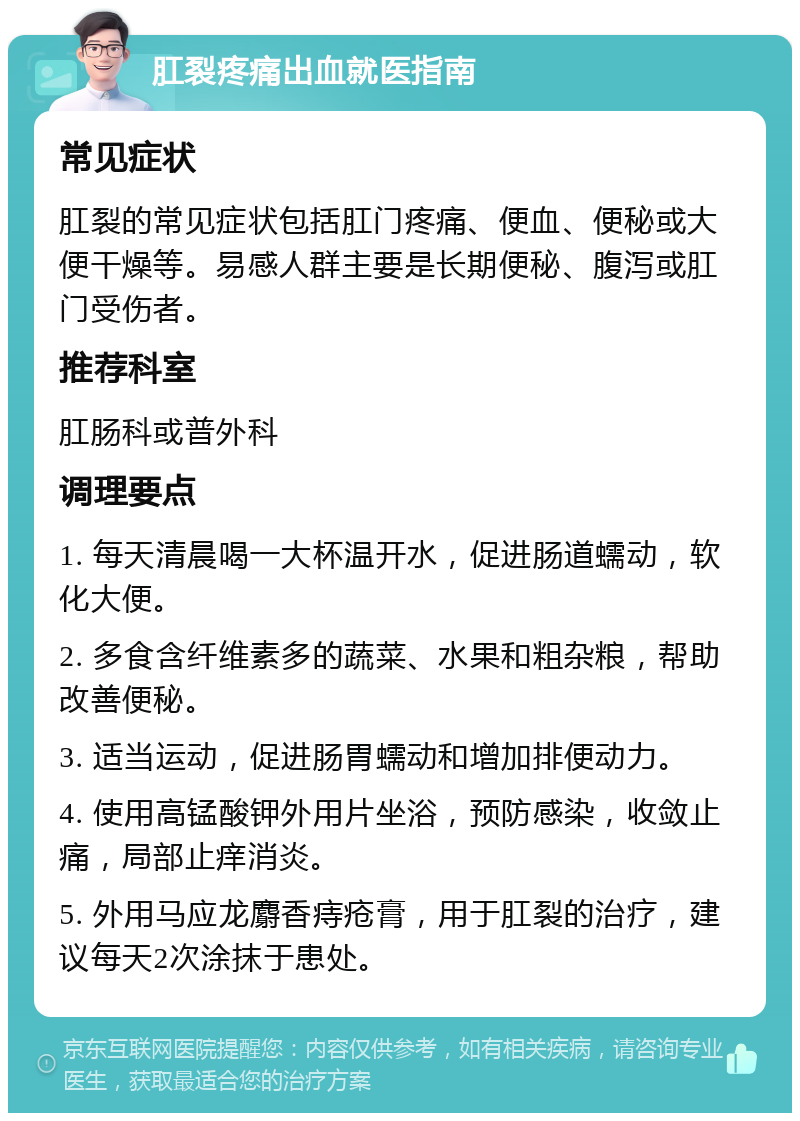 肛裂疼痛出血就医指南 常见症状 肛裂的常见症状包括肛门疼痛、便血、便秘或大便干燥等。易感人群主要是长期便秘、腹泻或肛门受伤者。 推荐科室 肛肠科或普外科 调理要点 1. 每天清晨喝一大杯温开水，促进肠道蠕动，软化大便。 2. 多食含纤维素多的蔬菜、水果和粗杂粮，帮助改善便秘。 3. 适当运动，促进肠胃蠕动和增加排便动力。 4. 使用高锰酸钾外用片坐浴，预防感染，收敛止痛，局部止痒消炎。 5. 外用马应龙麝香痔疮膏，用于肛裂的治疗，建议每天2次涂抹于患处。