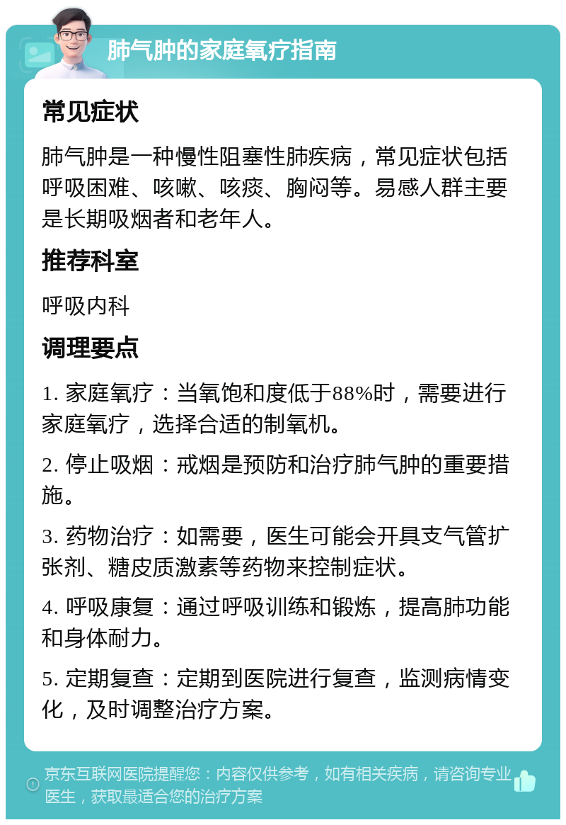 肺气肿的家庭氧疗指南 常见症状 肺气肿是一种慢性阻塞性肺疾病，常见症状包括呼吸困难、咳嗽、咳痰、胸闷等。易感人群主要是长期吸烟者和老年人。 推荐科室 呼吸内科 调理要点 1. 家庭氧疗：当氧饱和度低于88%时，需要进行家庭氧疗，选择合适的制氧机。 2. 停止吸烟：戒烟是预防和治疗肺气肿的重要措施。 3. 药物治疗：如需要，医生可能会开具支气管扩张剂、糖皮质激素等药物来控制症状。 4. 呼吸康复：通过呼吸训练和锻炼，提高肺功能和身体耐力。 5. 定期复查：定期到医院进行复查，监测病情变化，及时调整治疗方案。