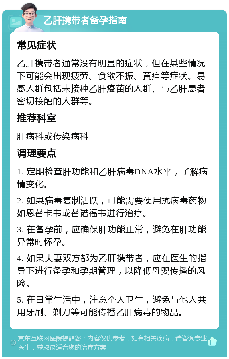 乙肝携带者备孕指南 常见症状 乙肝携带者通常没有明显的症状，但在某些情况下可能会出现疲劳、食欲不振、黄疸等症状。易感人群包括未接种乙肝疫苗的人群、与乙肝患者密切接触的人群等。 推荐科室 肝病科或传染病科 调理要点 1. 定期检查肝功能和乙肝病毒DNA水平，了解病情变化。 2. 如果病毒复制活跃，可能需要使用抗病毒药物如恩替卡韦或替诺福韦进行治疗。 3. 在备孕前，应确保肝功能正常，避免在肝功能异常时怀孕。 4. 如果夫妻双方都为乙肝携带者，应在医生的指导下进行备孕和孕期管理，以降低母婴传播的风险。 5. 在日常生活中，注意个人卫生，避免与他人共用牙刷、剃刀等可能传播乙肝病毒的物品。