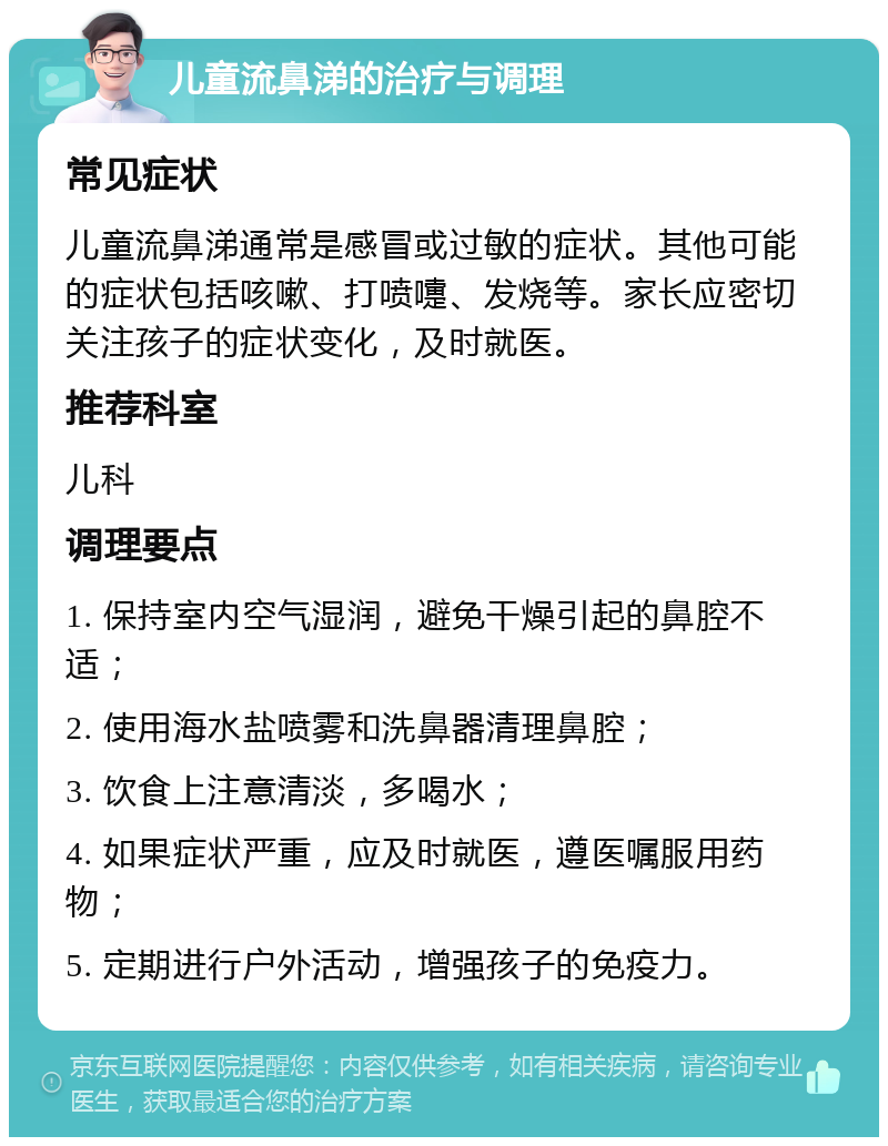 儿童流鼻涕的治疗与调理 常见症状 儿童流鼻涕通常是感冒或过敏的症状。其他可能的症状包括咳嗽、打喷嚏、发烧等。家长应密切关注孩子的症状变化，及时就医。 推荐科室 儿科 调理要点 1. 保持室内空气湿润，避免干燥引起的鼻腔不适； 2. 使用海水盐喷雾和洗鼻器清理鼻腔； 3. 饮食上注意清淡，多喝水； 4. 如果症状严重，应及时就医，遵医嘱服用药物； 5. 定期进行户外活动，增强孩子的免疫力。