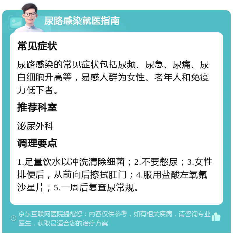 尿路感染就医指南 常见症状 尿路感染的常见症状包括尿频、尿急、尿痛、尿白细胞升高等，易感人群为女性、老年人和免疫力低下者。 推荐科室 泌尿外科 调理要点 1.足量饮水以冲洗清除细菌；2.不要憋尿；3.女性排便后，从前向后擦拭肛门；4.服用盐酸左氧氟沙星片；5.一周后复查尿常规。