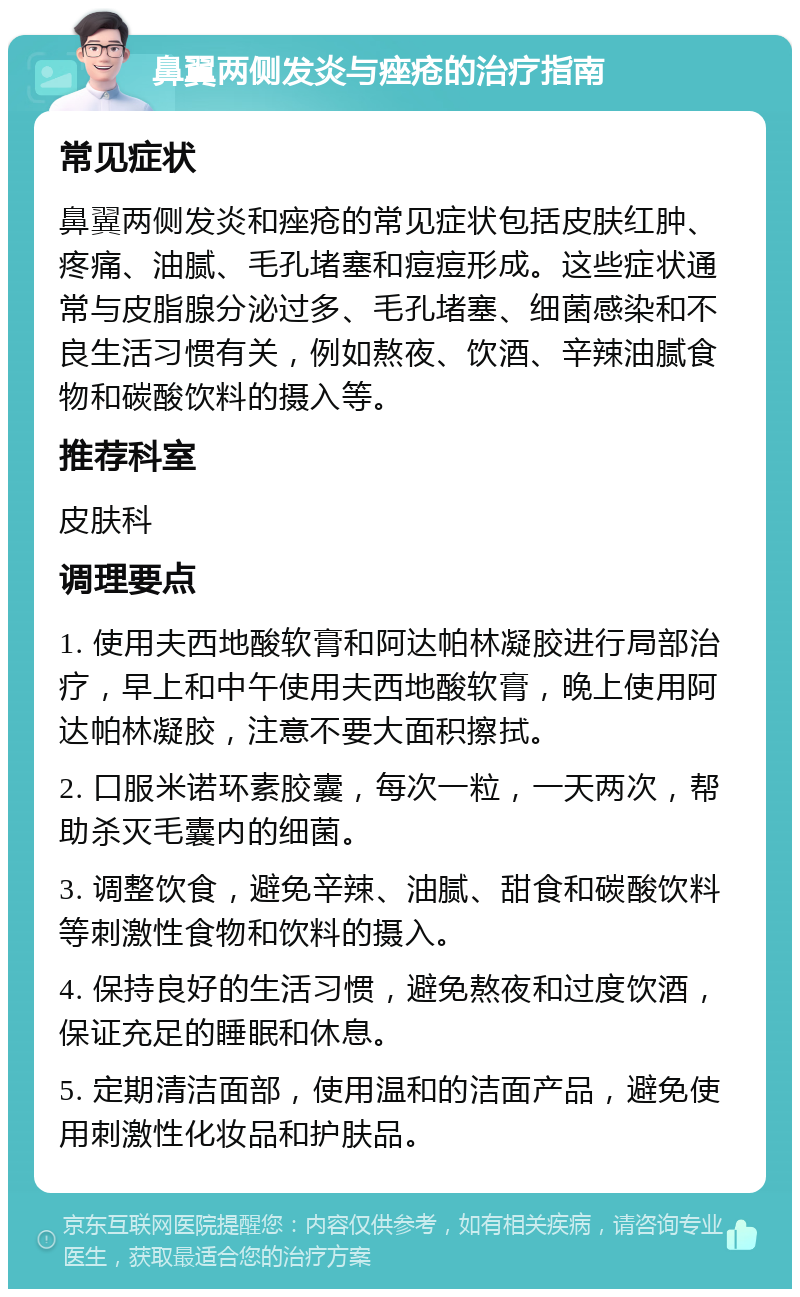 鼻翼两侧发炎与痤疮的治疗指南 常见症状 鼻翼两侧发炎和痤疮的常见症状包括皮肤红肿、疼痛、油腻、毛孔堵塞和痘痘形成。这些症状通常与皮脂腺分泌过多、毛孔堵塞、细菌感染和不良生活习惯有关，例如熬夜、饮酒、辛辣油腻食物和碳酸饮料的摄入等。 推荐科室 皮肤科 调理要点 1. 使用夫西地酸软膏和阿达帕林凝胶进行局部治疗，早上和中午使用夫西地酸软膏，晚上使用阿达帕林凝胶，注意不要大面积擦拭。 2. 口服米诺环素胶囊，每次一粒，一天两次，帮助杀灭毛囊内的细菌。 3. 调整饮食，避免辛辣、油腻、甜食和碳酸饮料等刺激性食物和饮料的摄入。 4. 保持良好的生活习惯，避免熬夜和过度饮酒，保证充足的睡眠和休息。 5. 定期清洁面部，使用温和的洁面产品，避免使用刺激性化妆品和护肤品。