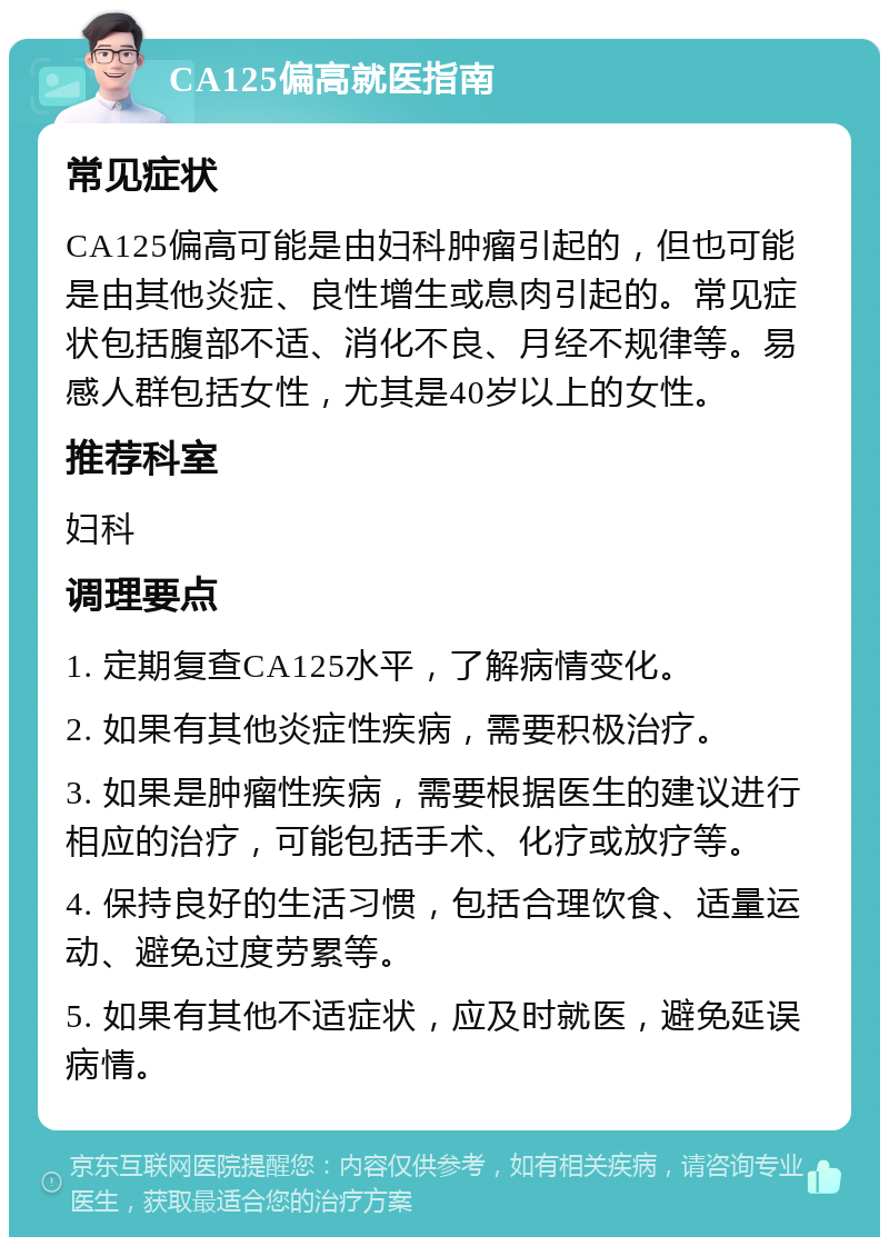 CA125偏高就医指南 常见症状 CA125偏高可能是由妇科肿瘤引起的，但也可能是由其他炎症、良性增生或息肉引起的。常见症状包括腹部不适、消化不良、月经不规律等。易感人群包括女性，尤其是40岁以上的女性。 推荐科室 妇科 调理要点 1. 定期复查CA125水平，了解病情变化。 2. 如果有其他炎症性疾病，需要积极治疗。 3. 如果是肿瘤性疾病，需要根据医生的建议进行相应的治疗，可能包括手术、化疗或放疗等。 4. 保持良好的生活习惯，包括合理饮食、适量运动、避免过度劳累等。 5. 如果有其他不适症状，应及时就医，避免延误病情。