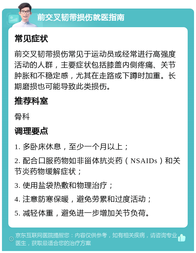 前交叉韧带损伤就医指南 常见症状 前交叉韧带损伤常见于运动员或经常进行高强度活动的人群，主要症状包括膝盖内侧疼痛、关节肿胀和不稳定感，尤其在走路或下蹲时加重。长期磨损也可能导致此类损伤。 推荐科室 骨科 调理要点 1. 多卧床休息，至少一个月以上； 2. 配合口服药物如非甾体抗炎药（NSAIDs）和关节炎药物缓解症状； 3. 使用盐袋热敷和物理治疗； 4. 注意防寒保暖，避免劳累和过度活动； 5. 减轻体重，避免进一步增加关节负荷。