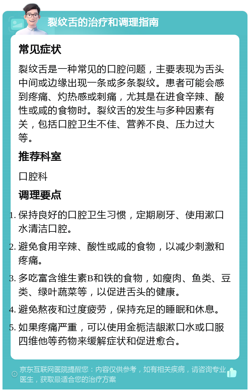 裂纹舌的治疗和调理指南 常见症状 裂纹舌是一种常见的口腔问题，主要表现为舌头中间或边缘出现一条或多条裂纹。患者可能会感到疼痛、灼热感或刺痛，尤其是在进食辛辣、酸性或咸的食物时。裂纹舌的发生与多种因素有关，包括口腔卫生不佳、营养不良、压力过大等。 推荐科室 口腔科 调理要点 保持良好的口腔卫生习惯，定期刷牙、使用漱口水清洁口腔。 避免食用辛辣、酸性或咸的食物，以减少刺激和疼痛。 多吃富含维生素B和铁的食物，如瘦肉、鱼类、豆类、绿叶蔬菜等，以促进舌头的健康。 避免熬夜和过度疲劳，保持充足的睡眠和休息。 如果疼痛严重，可以使用金栀洁龈漱口水或口服四维他等药物来缓解症状和促进愈合。