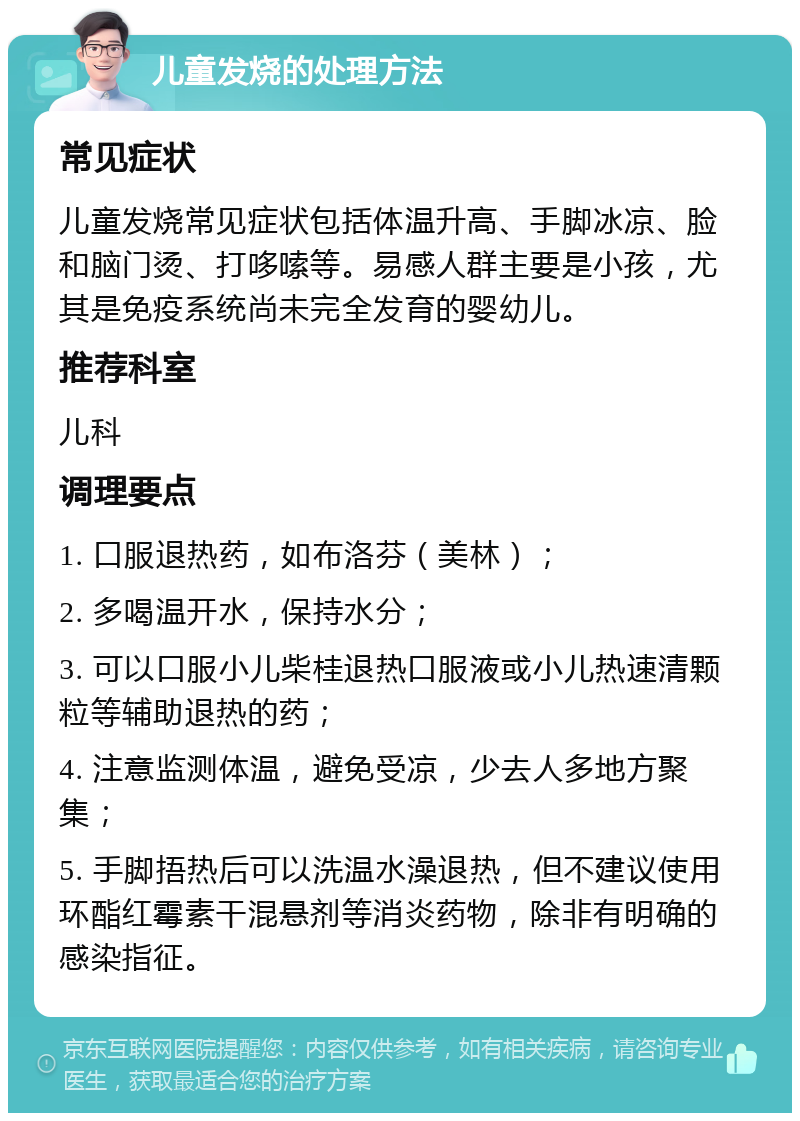 儿童发烧的处理方法 常见症状 儿童发烧常见症状包括体温升高、手脚冰凉、脸和脑门烫、打哆嗦等。易感人群主要是小孩，尤其是免疫系统尚未完全发育的婴幼儿。 推荐科室 儿科 调理要点 1. 口服退热药，如布洛芬（美林）； 2. 多喝温开水，保持水分； 3. 可以口服小儿柴桂退热口服液或小儿热速清颗粒等辅助退热的药； 4. 注意监测体温，避免受凉，少去人多地方聚集； 5. 手脚捂热后可以洗温水澡退热，但不建议使用环酯红霉素干混悬剂等消炎药物，除非有明确的感染指征。