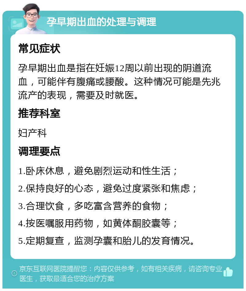 孕早期出血的处理与调理 常见症状 孕早期出血是指在妊娠12周以前出现的阴道流血，可能伴有腹痛或腰酸。这种情况可能是先兆流产的表现，需要及时就医。 推荐科室 妇产科 调理要点 1.卧床休息，避免剧烈运动和性生活； 2.保持良好的心态，避免过度紧张和焦虑； 3.合理饮食，多吃富含营养的食物； 4.按医嘱服用药物，如黄体酮胶囊等； 5.定期复查，监测孕囊和胎儿的发育情况。