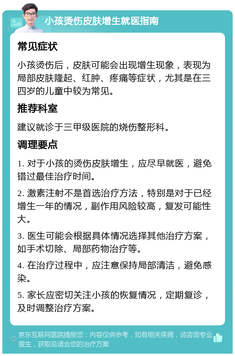 小孩烫伤皮肤增生就医指南 常见症状 小孩烫伤后，皮肤可能会出现增生现象，表现为局部皮肤隆起、红肿、疼痛等症状，尤其是在三四岁的儿童中较为常见。 推荐科室 建议就诊于三甲级医院的烧伤整形科。 调理要点 1. 对于小孩的烫伤皮肤增生，应尽早就医，避免错过最佳治疗时间。 2. 激素注射不是首选治疗方法，特别是对于已经增生一年的情况，副作用风险较高，复发可能性大。 3. 医生可能会根据具体情况选择其他治疗方案，如手术切除、局部药物治疗等。 4. 在治疗过程中，应注意保持局部清洁，避免感染。 5. 家长应密切关注小孩的恢复情况，定期复诊，及时调整治疗方案。