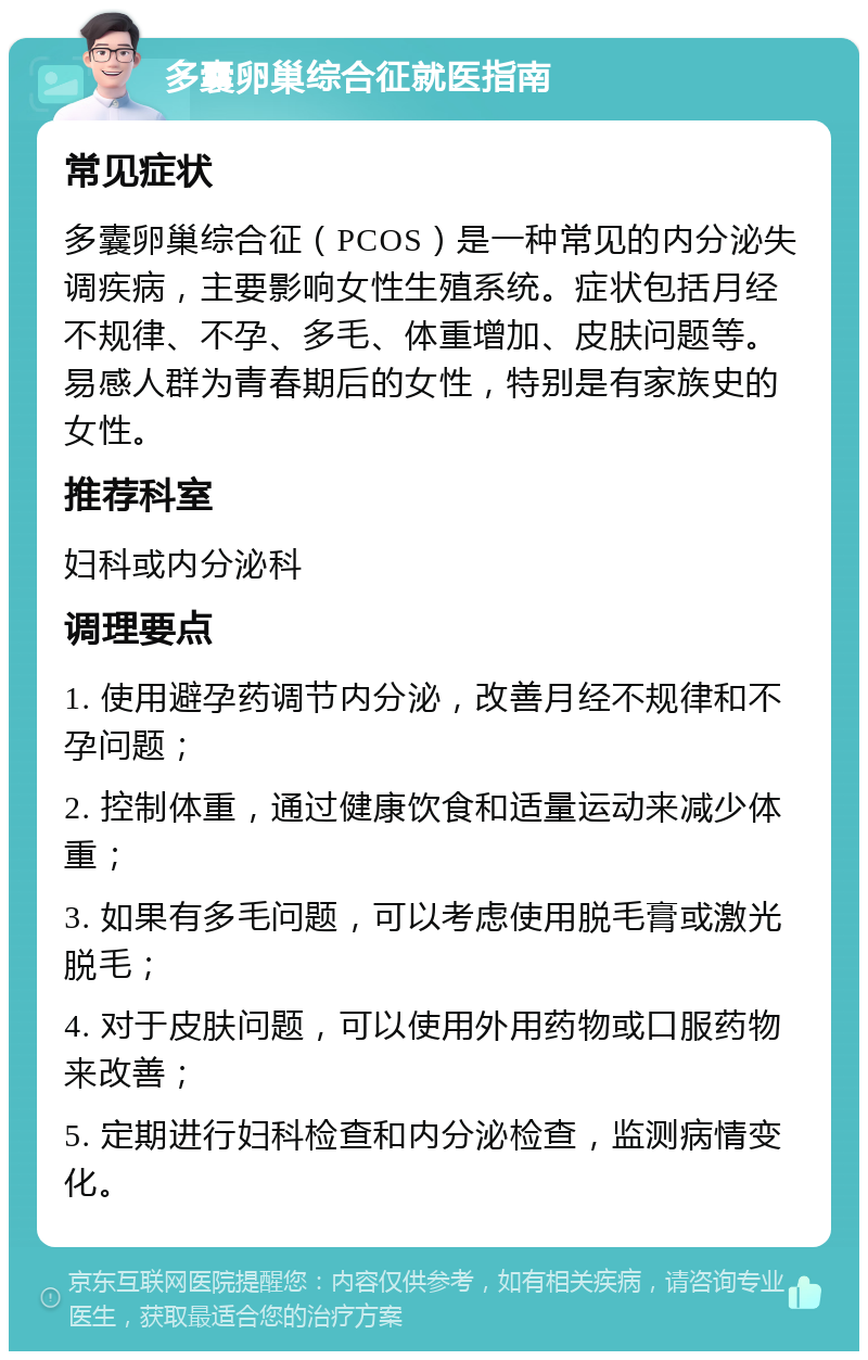 多囊卵巢综合征就医指南 常见症状 多囊卵巢综合征（PCOS）是一种常见的内分泌失调疾病，主要影响女性生殖系统。症状包括月经不规律、不孕、多毛、体重增加、皮肤问题等。易感人群为青春期后的女性，特别是有家族史的女性。 推荐科室 妇科或内分泌科 调理要点 1. 使用避孕药调节内分泌，改善月经不规律和不孕问题； 2. 控制体重，通过健康饮食和适量运动来减少体重； 3. 如果有多毛问题，可以考虑使用脱毛膏或激光脱毛； 4. 对于皮肤问题，可以使用外用药物或口服药物来改善； 5. 定期进行妇科检查和内分泌检查，监测病情变化。