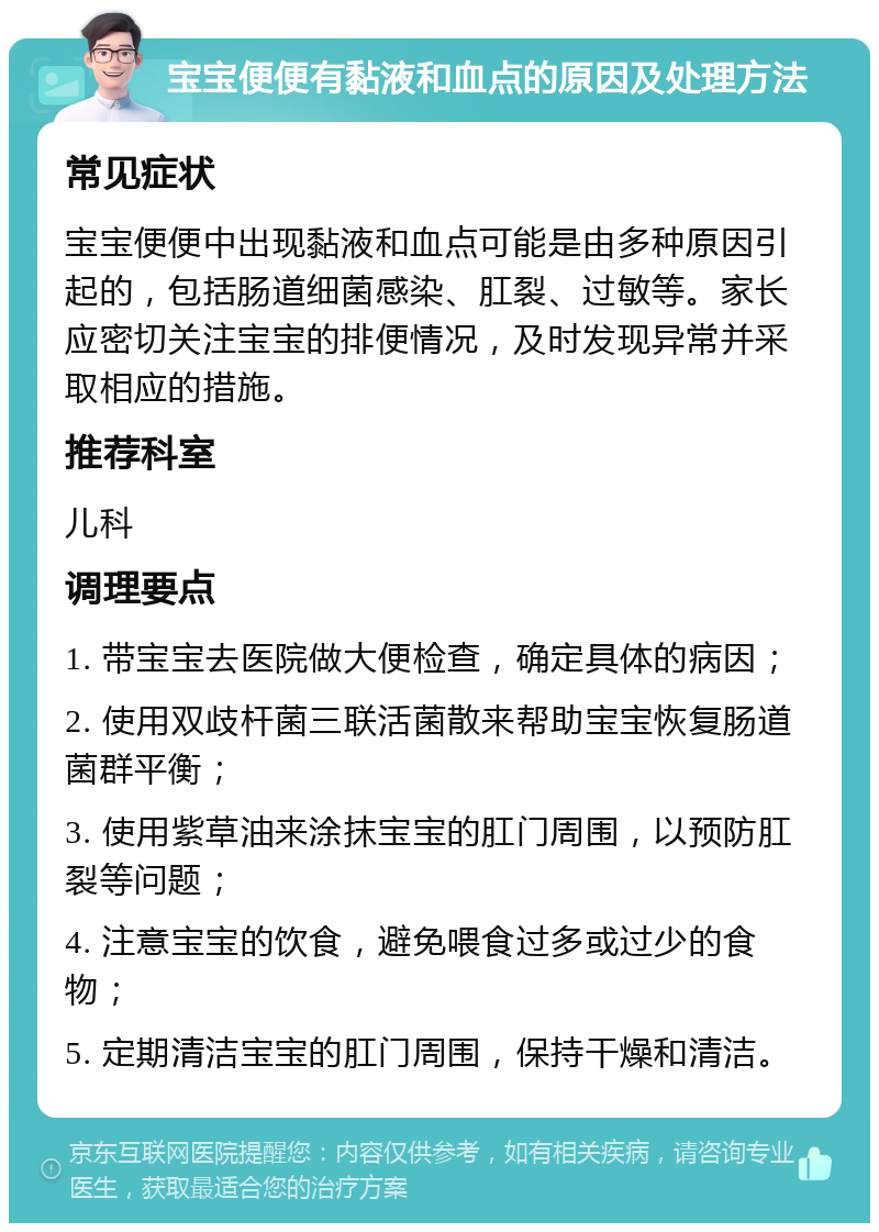 宝宝便便有黏液和血点的原因及处理方法 常见症状 宝宝便便中出现黏液和血点可能是由多种原因引起的，包括肠道细菌感染、肛裂、过敏等。家长应密切关注宝宝的排便情况，及时发现异常并采取相应的措施。 推荐科室 儿科 调理要点 1. 带宝宝去医院做大便检查，确定具体的病因； 2. 使用双歧杆菌三联活菌散来帮助宝宝恢复肠道菌群平衡； 3. 使用紫草油来涂抹宝宝的肛门周围，以预防肛裂等问题； 4. 注意宝宝的饮食，避免喂食过多或过少的食物； 5. 定期清洁宝宝的肛门周围，保持干燥和清洁。