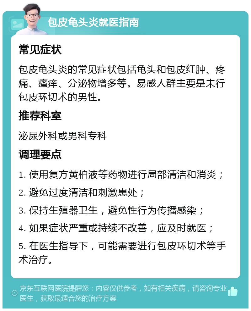 包皮龟头炎就医指南 常见症状 包皮龟头炎的常见症状包括龟头和包皮红肿、疼痛、瘙痒、分泌物增多等。易感人群主要是未行包皮环切术的男性。 推荐科室 泌尿外科或男科专科 调理要点 1. 使用复方黄柏液等药物进行局部清洁和消炎； 2. 避免过度清洁和刺激患处； 3. 保持生殖器卫生，避免性行为传播感染； 4. 如果症状严重或持续不改善，应及时就医； 5. 在医生指导下，可能需要进行包皮环切术等手术治疗。