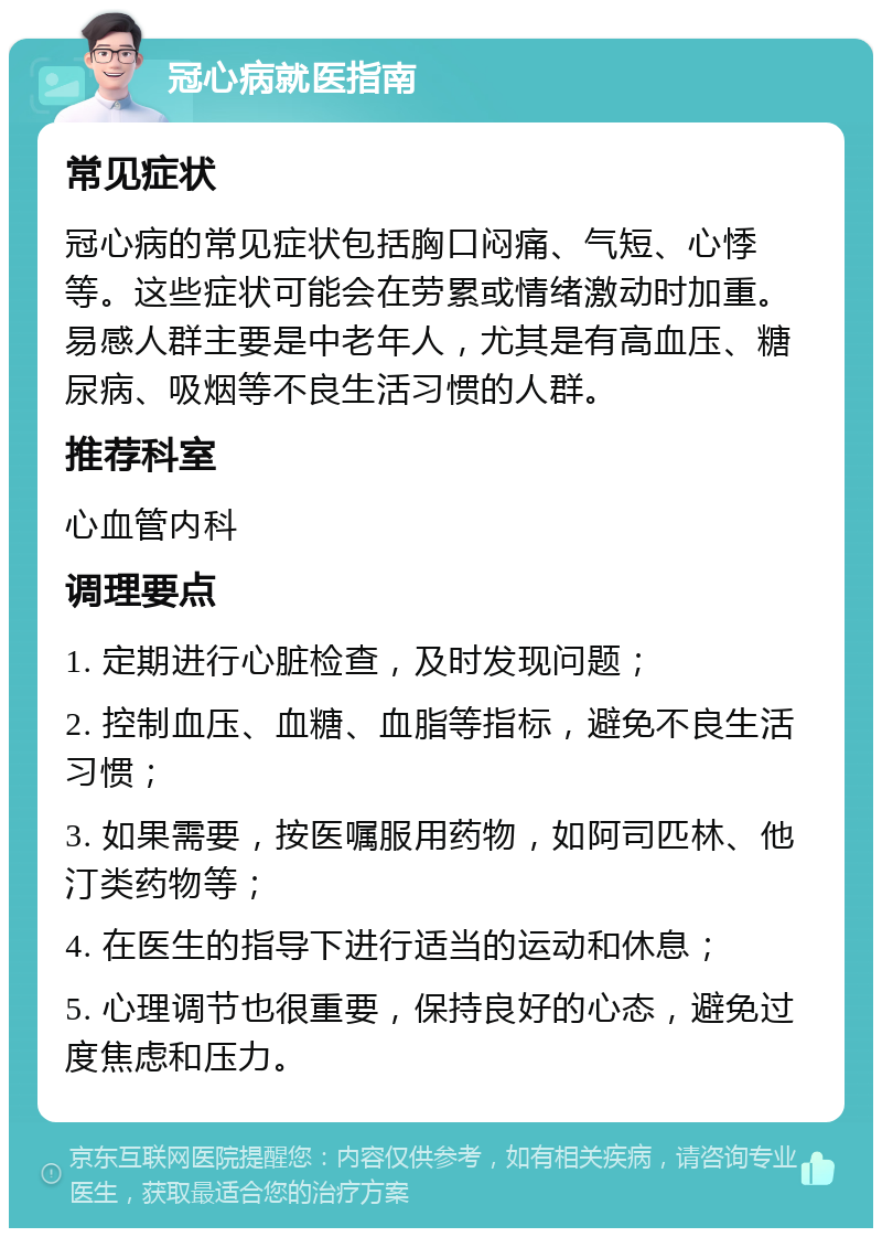 冠心病就医指南 常见症状 冠心病的常见症状包括胸口闷痛、气短、心悸等。这些症状可能会在劳累或情绪激动时加重。易感人群主要是中老年人，尤其是有高血压、糖尿病、吸烟等不良生活习惯的人群。 推荐科室 心血管内科 调理要点 1. 定期进行心脏检查，及时发现问题； 2. 控制血压、血糖、血脂等指标，避免不良生活习惯； 3. 如果需要，按医嘱服用药物，如阿司匹林、他汀类药物等； 4. 在医生的指导下进行适当的运动和休息； 5. 心理调节也很重要，保持良好的心态，避免过度焦虑和压力。