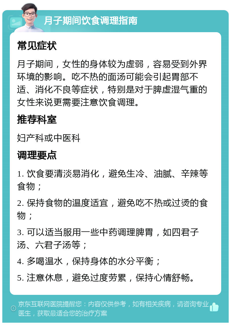 月子期间饮食调理指南 常见症状 月子期间，女性的身体较为虚弱，容易受到外界环境的影响。吃不热的面汤可能会引起胃部不适、消化不良等症状，特别是对于脾虚湿气重的女性来说更需要注意饮食调理。 推荐科室 妇产科或中医科 调理要点 1. 饮食要清淡易消化，避免生冷、油腻、辛辣等食物； 2. 保持食物的温度适宜，避免吃不热或过烫的食物； 3. 可以适当服用一些中药调理脾胃，如四君子汤、六君子汤等； 4. 多喝温水，保持身体的水分平衡； 5. 注意休息，避免过度劳累，保持心情舒畅。