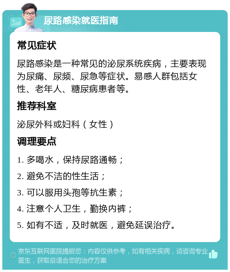 尿路感染就医指南 常见症状 尿路感染是一种常见的泌尿系统疾病，主要表现为尿痛、尿频、尿急等症状。易感人群包括女性、老年人、糖尿病患者等。 推荐科室 泌尿外科或妇科（女性） 调理要点 1. 多喝水，保持尿路通畅； 2. 避免不洁的性生活； 3. 可以服用头孢等抗生素； 4. 注意个人卫生，勤换内裤； 5. 如有不适，及时就医，避免延误治疗。