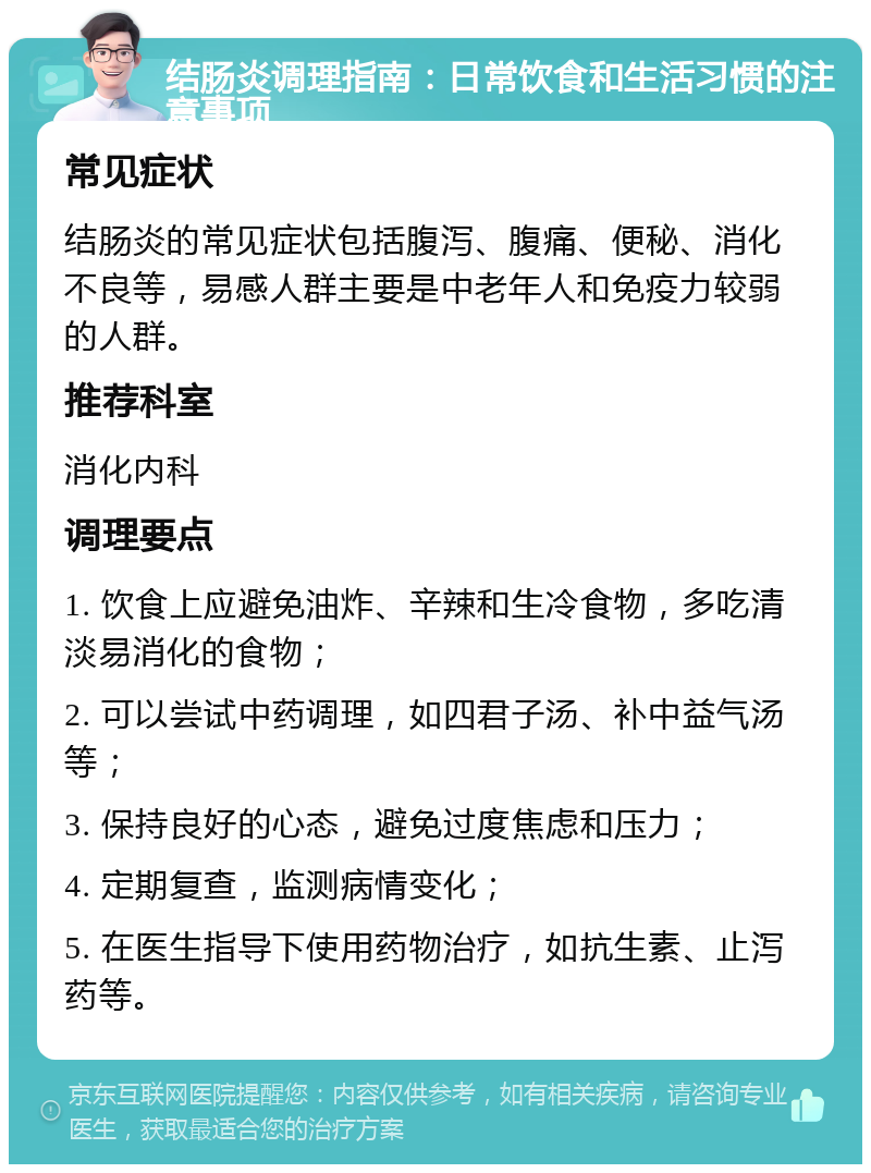 结肠炎调理指南：日常饮食和生活习惯的注意事项 常见症状 结肠炎的常见症状包括腹泻、腹痛、便秘、消化不良等，易感人群主要是中老年人和免疫力较弱的人群。 推荐科室 消化内科 调理要点 1. 饮食上应避免油炸、辛辣和生冷食物，多吃清淡易消化的食物； 2. 可以尝试中药调理，如四君子汤、补中益气汤等； 3. 保持良好的心态，避免过度焦虑和压力； 4. 定期复查，监测病情变化； 5. 在医生指导下使用药物治疗，如抗生素、止泻药等。