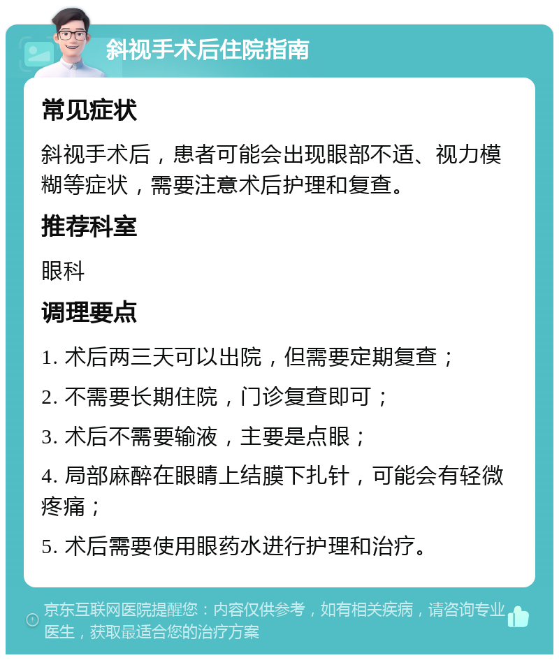 斜视手术后住院指南 常见症状 斜视手术后，患者可能会出现眼部不适、视力模糊等症状，需要注意术后护理和复查。 推荐科室 眼科 调理要点 1. 术后两三天可以出院，但需要定期复查； 2. 不需要长期住院，门诊复查即可； 3. 术后不需要输液，主要是点眼； 4. 局部麻醉在眼睛上结膜下扎针，可能会有轻微疼痛； 5. 术后需要使用眼药水进行护理和治疗。