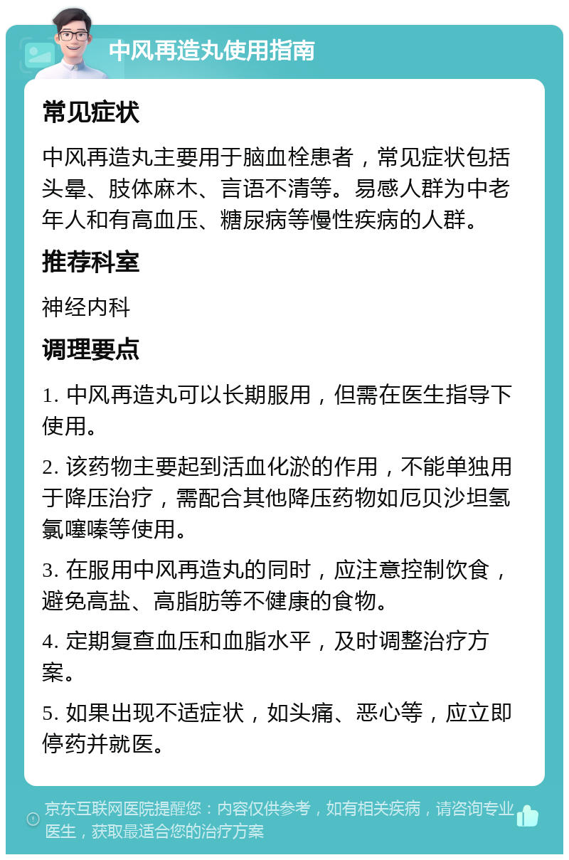 中风再造丸使用指南 常见症状 中风再造丸主要用于脑血栓患者，常见症状包括头晕、肢体麻木、言语不清等。易感人群为中老年人和有高血压、糖尿病等慢性疾病的人群。 推荐科室 神经内科 调理要点 1. 中风再造丸可以长期服用，但需在医生指导下使用。 2. 该药物主要起到活血化淤的作用，不能单独用于降压治疗，需配合其他降压药物如厄贝沙坦氢氯噻嗪等使用。 3. 在服用中风再造丸的同时，应注意控制饮食，避免高盐、高脂肪等不健康的食物。 4. 定期复查血压和血脂水平，及时调整治疗方案。 5. 如果出现不适症状，如头痛、恶心等，应立即停药并就医。